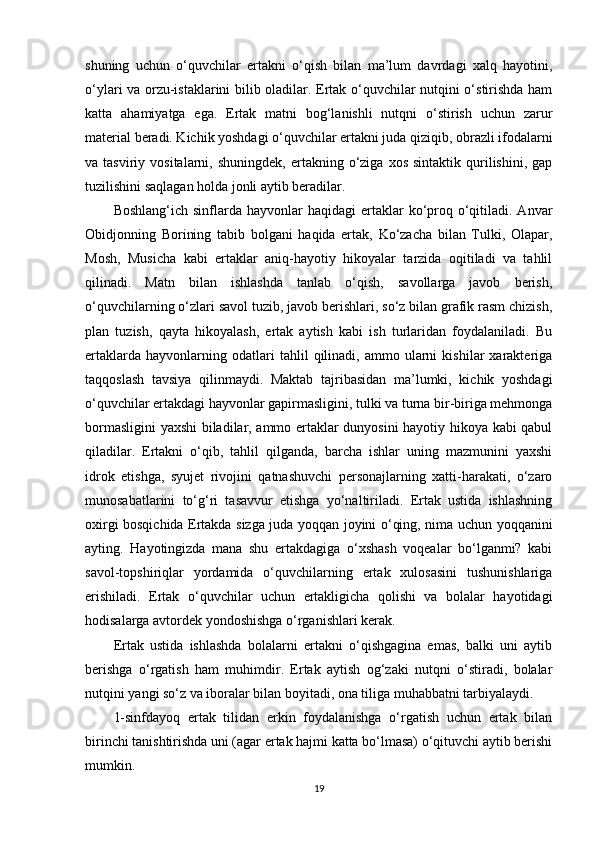 shuning   uchun   o‘quvchilar   ertakni   o‘qish   bilan   ma’lum   davrdagi   xalq   hayotini,
o‘ylari va orzu-istaklarini bilib oladilar. Ertak o‘quvchilar nutqini o‘stirishda ham
katta   ahamiyatga   ega.   Ertak   matni   bog‘lanishli   nutqni   o‘stirish   uchun   zarur
material beradi. Kichik yoshdagi o‘quvchilar ertakni juda qiziqib, obrazli ifodalarni
va  tasviriy  vositalarni,  shuningdek,   ertakning  o‘ziga  xos   sintaktik  qurilishini,   gap
tuzilishini saqlagan holda jonli aytib beradilar.
Boshlang‘ich  sinflarda hayvonlar   haqidagi  ertaklar  ko‘proq  o‘qitiladi.  Anvar
Obidjonning   Borining   tabib   bolgani   haqida   ertak,   Ko‘zacha   bilan   Tulki,   Olapar,
Mosh,   Musicha   kabi   ertaklar   aniq-hayotiy   hikoyalar   tarzida   oqitiladi   va   tahlil
qilinadi.   Matn   bilan   ishlashda   tanlab   o‘qish,   savollarga   javob   berish,
o‘quvchilarning o‘zlari savol tuzib, javob berishlari, so‘z bilan grafik rasm chizish,
plan   tuzish,   qayta   hikoyalash,   ertak   aytish   kabi   ish   turlaridan   foydalaniladi.   Bu
ertaklarda   hayvonlarning  odatlari   tahlil   qilinadi,   ammo   ularni   kishilar   xarakteriga
taqqoslash   tavsiya   qilinmaydi.   Maktab   tajribasidan   ma’lumki,   kichik   yoshdagi
o‘quvchilar ertakdagi hayvonlar gapirmasligini, tulki va turna bir-biriga mehmonga
bormasligini yaxshi biladilar, ammo ertaklar dunyosini hayotiy hikoya kabi qabul
qiladilar.   Ertakni   o‘qib,   tahlil   qilganda,   barcha   ishlar   uning   mazmunini   yaxshi
idrok   etishga,   syujet   rivojini   qatnashuvchi   personajlarning   xatti-harakati,   o‘zaro
munosabatlarini   to‘g‘ri   tasavvur   etishga   yo‘naltiriladi.   Ertak   ustida   ishlashning
oxirgi bosqichida Ertakda sizga juda yoqqan joyini o‘qing, nima uchun yoqqanini
ayting.   Hayotingizda   mana   shu   ertakdagiga   o‘xshash   voqealar   bo‘lganmi?   kabi
savol-topshiriqlar   yordamida   o‘quvchilarning   ertak   xulosasini   tushunishlariga
erishiladi.   Ertak   o‘quvchilar   uchun   ertakligicha   qolishi   va   bolalar   hayotidagi
hodisalarga avtordek yondoshishga o‘rganishlari kerak.  
Ertak   ustida   ishlashda   bolalarni   ertakni   o‘qishgagina   emas,   balki   uni   aytib
berishga   o‘rgatish   ham   muhimdir.   Ertak   aytish   og‘zaki   nutqni   o‘stiradi,   bolalar
nutqini yangi so‘z va iboralar bilan boyitadi, ona tiliga muhabbatni tarbiyalaydi.
1-sinfdayoq   ertak   tilidan   erkin   foydalanishga   o‘rgatish   uchun   ertak   bilan
birinchi tanishtirishda uni (agar ertak hajmi katta bo‘lmasa) o‘qituvchi aytib berishi
mumkin.
19 