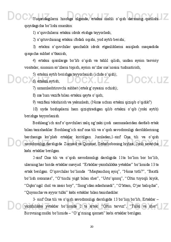 Yuqoridagilarni   hisobga   olganda,   ertakni   izohli   o‘qish   darsining   qurilishi
quyidagicha bo‘lishi mumkin: 
1) o‘quvchilarni ertakni idrok etishga tayyorlash; 
2) o‘qituvchining ertakni ifodali oqishi, yod aytib berishi; 
3)   ertakni   o‘quvchilar   qanchalik   idrok   etganliklarini   aniqlash   maqsadida
qisqacha suhbat o‘tkazish; 
4)   ertakni   qismlarga   bo‘lib   o‘qish   va   tahlil   qilish,   undan   ayrim   tasviriy
vositalar, sinonim so‘zlarni topish, ayrim so‘zlar ma’nosini tushuntirish; 
5) ertakni aytib berishga tayyorlanish (ichda o‘qish); 
6) ertakni aytish; 
7) umumlashtiruvchi suhbat (ertak g‘oyasini ochish); 
8) ma’lum vazifa bilan ertakni qayta o‘qish; 
9) vazifani tekshirish va yakunlash; (Nima uchun ertakni qiziqib o‘qidik?) 
10)   uyda   boshqalarni   ham   qiziqtiradigan   qilib   ertakni   o‘qib   (yoki   aytib)
berishga tayyorlanish. 
Bоshlang‘ich sinf o‘quvchilari xalq og‘zaki ijodi  namunalaridan dastlab ertak
bilan tanishadilar. Boshlang‘ich sinf ona tili va o‘qish savodxonligi darsliklarining
barchasiga   ko‘plab   ertaklar   kiritilgan.   Jumladan,1-sinf   Ona   tili   va   o‘qish
savodxonligi darsligida  Zumrad va Qimmat, Serkaboboning hiylasi, Jonli savatcha
kabi ertaklar berilgan.
2-sinf   Ona   tili   va   o‘qish   savodxonligi   darsligida   11ta   bo‘lim   bоr   bo‘lib,
ularning har birida ertaklar mavjud. “Ertaklar-yaхshilikka yеtaklar” bo‘limida 13 ta
ertak   bеrilgan.   O‘quvchilar   bo‘limda     “Maqtanchоq   ayiq”,   “Nima   tоtli?”,   “Baxtli
bo‘lish   osonmas”,   “O‘tinchi   yigit   bilan   sher”,   “Urto‘qmoq”,   “Oltin  tuyoqli   kiyik,
“Oqko‘ngil chol va xasis boy”, “Snog‘idan adashmadi”, “O‘ktam, O‘jar baliqcha”,
“Quyoncha va ayyor tulki” kabi ertaklar bilan tanishadilar.
3- sinf Ona tili va o‘qish savodxonligi darsligida 13 bo‘lim bo‘lib, Ertaklar –
yaxshilikka   yetaklar   bo‘limida   2   ta   ertak:   “Oltin   tarvuz”,   “Tulki   va   sher”.
Birovning mulki bo‘limida – “O‘g‘rining qismati” kabi ertaklar berilgan.
20