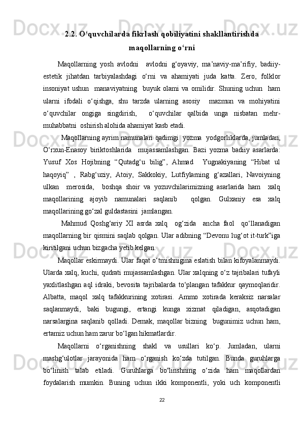 2.2. O‘quvchilarda fikrlash qobiliyatini shakllantirishda
maqollarning o‘rni
Maqollarning   yosh   avlodni     avlodni   g‘oyaviy,   ma’naviy-ma’rifiy,   badiiy-
estetik   jihatdan   tarbiyalashdagi   o‘rni   va   ahamiyati   juda   katta.   Zero,   folklor
insoniyat   ushun     manaviyatning     buyuk   olami   va   omilidir.   Shuning   uchun     ham
ularni   ifodali   o‘qishga,   shu   tarzda   ularning   asosiy     mazmun   va   mohiyatini
o‘quvchilar   ongiga   singdirish,     o‘quvchilar   qalbida   unga   nisbatan   mehr-
muhabbatni  oshirish alohida ahamiyat kasb etadi.
Maqollarning ayrim namunalari qadimgi   yozma   yodgorliklarda, jumladan,
O‘rxun-Enasoy   biriktoshlarida     mujassamlashgan.   Bazi   yozma   badiiy   asarlarda:
Yusuf   Xos   Hojibning   “Qutadg‘u   bilig”,   Ahmad     Yugnakiyaning   “Hibat   ul
haqoyiq”   ,   Rabg‘uziy,   Atoiy,   Sakkokiy,   Lutfiylarning   g‘azallari,   Navoiyning
ulkan     merosida,     boshqa   shoir   va   yozuvchilarimizning   asarlarida   ham     xalq
maqollarining   ajoyib   namunalari   saqlanib     qolgan.   Gulxaniy   esa   xalq
maqollarining go‘zal guldastasini  jamlangan.
Mahmud   Qoshg‘ariy   XI   asrda   xalq     og‘zida     ancha   faol     qo‘llanadigan
maqollarning bir qismini saqlab qolgan. Ular adibning “Devonu lug‘ot it-turk”iga
kiritilgani uchun bizgacha yetib kelgan.
Maqollar eskirmaydi. Ular faqat o‘tmishnigina eslatish bilan kifoyalanmaydi.
Ularda xalq, kuchi, qudrati mujassamlashgan. Ular xalqning o‘z tajribalari tufayli
yaxlitlashgan   aql   idraki,   bevosita   tajribalarda   to‘plangan   tafakkur   qaymoqlaridir.
Albatta,   maqol   xalq   tafakkurining   xotirasi.   Ammo   xotirada   keraksiz   narsalar
saqlanmaydi,   baki   bugungi,   ertangi   kunga   xizmat   qiladigan,   asqotadigan
narsalargina   saqlanib   qolladi.   Demak,   maqollar   bizning     bugunimiz   uchun   ham,
ertamiz uchun ham zarur bo‘lgan hikmatlardir.
Maqollarni   o‘rganishning   shakl   va   usullari   ko‘p.   Jumladan,   ularni
mashg‘ulotlar   jarayonida   ham   o‘rganish   ko‘zda   tutilgan.   Bunda   guruhlarga
bo‘linish   talab   etiladi.   Guruhlarga   bo‘linshning   o‘zida   ham   maqollardan
foydalarish   mumkin.   Buning   uchun   ikki   komponentli,   yoki   uch   komponentli
22
