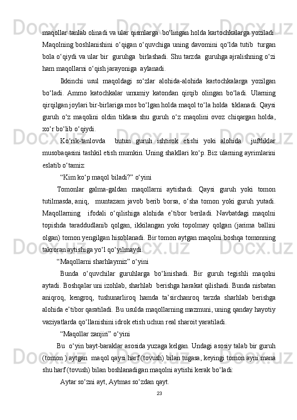 maqollar tanlab olinadi va ular qismlarga  bo‘lingan holda kartochkalarga yoziladi.
Maqolning boshlanishini  o‘qigan o‘quvchiga uning davomini qo‘lda tutib   turgan
bola o‘qiydi va ular bir  guruhga  birlashadi. Shu tarzda  guruhga ajralishning o‘zi
ham maqollarni o‘qish jarayoniga  aylanadi.
Ikkinchi   usul   maqoldagi   so‘zlar   alohida-alohida   kartochkalarga   yozilgan
bo‘ladi.   Ammo   katochkalar   umumiy   katondan   qirqib   olingan   bo‘ladi.   Ularning
qirqilgan joylari bir-birlariga mos bo‘lgan holda maqol to‘la holda  tiklanadi. Qaysi
guruh   o‘z   maqolini   oldin   tiklasa   shu   guruh   o‘z   maqolini   ovoz   chiqargan   holda,
xo‘r bo‘lib o‘qiydi.
Ko‘rik-tanlovda     butun   guruh   ishtirok   etishi   yoki   alohida     juftliklar
musobaqasini tashkil etish mumkin. Uning shakllari ko‘p. Biz ularning ayrimlarini
eslatib o‘tamiz:
“Kim ko‘p maqol biladi?” o‘yini
Tomonlar   galma-galdan   maqollarni   aytishadi.   Qaysi   guruh   yoki   tomon
tutilmasda, aniq,  muntazam   javob   berib   borsa,   o‘sha   tomon   yoki   guruh   yutadi.
Maqollarning     ifodali   o‘qilishiga   alohida   e’tibor   beriladi.   Navbatdagi   maqolni
topishda   taraddudlanib   qolgan,   ikkilangan   yoki   topolmay   qolgan   (jarima   ballini
olgan) tomon yengilgan hisoblanadi. Bir tomon aytgan maqolni boshqa tomonning
takroran aytishiga yo‘l qo‘yilmaydi.
“ Maqollarni sharhlaymiz” o‘yini
Bunda   o‘quvchilar   guruhlarga   bo‘linishadi.   Bir   guruh   tegishli   maqolni
aytadi. Boshqalar uni izohlab, sharhlab  berishga harakat qilishadi. Bunda nisbatan
aniqroq,   kengroq,   tushunarliroq   hamda   ta’sirchanroq   tarzda   sharhlab   berishga
alohida e’tibor qaratiladi. Bu usulda maqollarning mazmuni, uning qanday hayotiy
vaziyatlarda qo‘llanishini idrok etish uchun real sharoit yaratiladi.
“Maqollar zanjiri” o‘yini 
Bu  o‘yin bayt-baraklar asosida yuzaga kelgan. Undagi asosiy talab bir guruh
(tomon ) aytgan  maqol qaysi harf (tovush) bilan tugasa, keyingi tomon ayni mana
shu harf (tovush) bilan boshlanadigan maqolni aytishi kerak bo‘ladi:
Aytar so‘zni ayt, Aytmas so‘zdan qayt. 
23