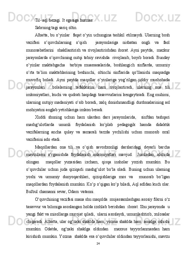 Til- aql bezagi. It egasiga hurmas. 
Sabrning tagi sariq oltin.
Albatta,  bu   o‘yinlar     faqat   o‘yin  uchungina   tashkil   etilmaydi.   Ularning   bosh
vazifasi   o‘quvchilarning   o‘qish     jarayonlariga   nisbatan   ongli   va   faol
munosabatlarini     shakllantirish   va   rivojlantirishdan   iborat.   Ayni   paytda,     mazkur
jarayonlarda o‘quvchining nutqi tabiiy ravishda   rivojlanib, boyib boradi. Bunday
o‘yinlar   maktabgacha     tarbiya   muassasalarida,   boshlangich   sinflarda,   umumiy
o‘rta   ta’lim   maktablarining   beshinchi,   oltinchi   sinflarida   qo‘llanishi   maqsadga
muvofiq   boladi.   Ayni   paytda   maqollar   o‘yinlariga   yog‘rilgan   jiddiy   mushohada
jarayonlari     bolalarning   tafakkurini   ham   rivojlantiradi,   ularning   ona   tili
imkoniyatlari, kuchi va qudrati haqidagi tasavvurlarini kengaytiradi. Eng muhimi,
ularning  nutqiy madaniyati   o‘sib  boradi,  xalq donishmandligi   durdonalarining  asl
mohiyatini anglab yetishlariga imkon beradi.
Xuddi   shuning   uchun   ham   ulardan   dars   jarayonlarida,     sinfdan   tashqari
mashg‘ulotlarda   unumli   foydalanish   ko‘plab   pedagogik   hamda   didaktik
vazifalarning   ancha   qulay   va   samarali   tarzda   yechilishi   uchun   munosib   omil
vazifasini ado etadi.
Maqollardan   ona   tili   va   o‘qish   savodxonligi   darslaridagi   deyarli   barcha
mavzularni   o‘rganishda   foydalanish   imkoniyatlari   mavjud.     Jumladan,   alohida
olingan     maqollar   yuzasidan   ixcham,   qisqa   insholar   yozish   mumkin.   Bu
o‘quvchilar   uchun   juda   qiziqarli   mashg‘ulot   bo‘la   oladi.   Buning   uchun   ularning
yoshi   va   umumiy   dunyoqarshlari,   qiziqishlariga   mos   va     munosib   bo‘lgan
maqollardan foydalanish mumkin. Ko‘p o‘qigan ko‘p biladi, Aql adldan kuch olar.
Bulbul chamanni sevar, Odam  vatanni.
O‘quvchining vazifasi mana shu maqolda  mujassamlashgan asosiy fikrni o‘z
tasavvur va bilimiga asoslangan holda izohlab berishdan   iborat. Shu jarayonda   u
yangi fakt va misollarga murojat qiladi,  ularni asoslaydi, umumlashtirib, xulosalar
chiqaradi. Albatta, ular og‘zaki shaklda ham, yozma shaklda ham   amalga oshishi
mumkin.   Odatda,   og‘zaki   shaklga   oldindan     maxsus   tayyorlanmasdan   ham
kirishish mumkin. Yozma   shaklda esa o‘quvchilar oldindan tayyorlanishi, mavzu
24 