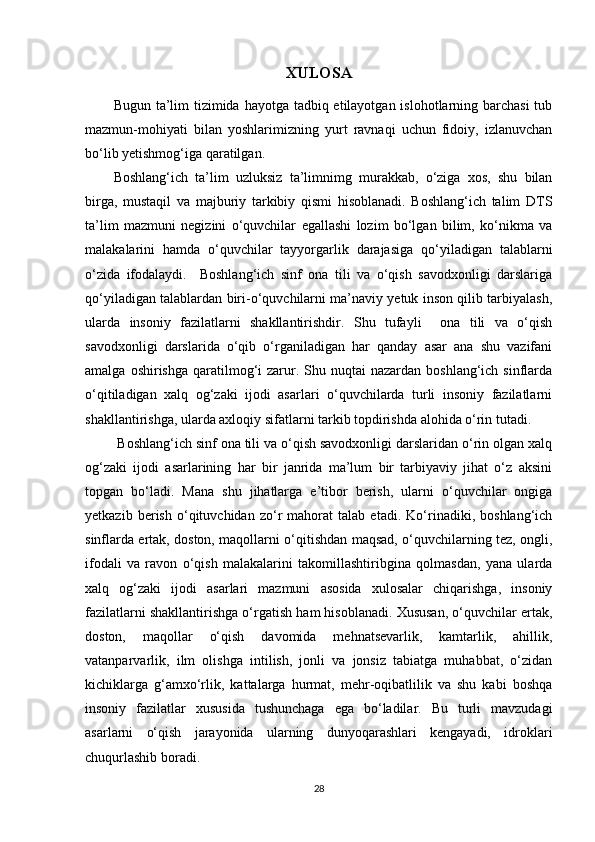 XULOSA
Bugun ta’lim  tizimida hayotga tadbiq etilayotgan islohotlarning barchasi  tub
mazmun-mohiyati   bilan   yoshlarimizning   yurt   ravnaqi   uchun   fidoiy,   izlanuvchan
bo‘lib yetishmog‘iga qaratilgan. 
Boshlang‘ich   ta’lim   uzluksiz   ta’limnimg   murakkab,   o‘ziga   xos,   shu   bilan
birga,   mustaqil   va   majburiy   tarkibiy   qismi   hisoblanadi.   Boshlang‘ich   talim   DTS
ta’lim   mazmuni   negizini   o‘quvchilar   egallashi   lozim   bo‘lgan   bilim,   ko‘nikma   va
malakalarini   hamda   o‘quvchilar   tayyorgarlik   darajasiga   qo‘yiladigan   talablarni
o‘zida   ifodalaydi.     Boshlang‘ich   sinf   ona   tili   va   o‘qish   savodxonligi   darslariga
qo‘yiladigan talablardan biri-o‘quvchilarni ma’naviy yetuk inson qilib tarbiyalash,
ularda   insoniy   fazilatlarni   shakllantirishdir.   Shu   tufayli     ona   tili   va   o‘qish
savodxonligi   darslarida   o‘qib   o‘rganiladigan   har   qanday   asar   ana   shu   vazifani
amalga  oshirishga  qaratilmog‘i  zarur. Shu  nuqtai  nazardan  boshlang‘ich  sinflarda
o‘qitiladigan   xalq   og‘zaki   ijodi   asarlari   o‘quvchilarda   turli   insoniy   fazilatlarni
shakllantirishga, ularda axloqiy sifatlarni tarkib topdirishda alohida o‘rin tutadi.
 Boshlang‘ich sinf ona tili va o‘qish savodxonligi darslaridan o‘rin olgan xalq
og‘zaki   ijodi   asarlarining   har   bir   janrida   ma’lum   bir   tarbiyaviy   jihat   o‘z   aksini
topgan   bo‘ladi.   Mana   shu   jihatlarga   e’tibor   berish,   ularni   o‘quvchilar   ongiga
yetkazib   berish   o‘qituvchidan   zo‘r   mahorat   talab   etadi.   Ko‘rinadiki,   boshlang‘ich
sinflarda ertak, doston, maqollarni o‘qitishdan maqsad, o‘quvchilarning tez, ongli,
ifodali   va   ravon   o‘qish   malakalarini   takomillashtiribgina   qolmasdan,   yana   ularda
xalq   og‘zaki   ijodi   asarlari   mazmuni   asosida   xulosalar   chiqarishga,   insoniy
fazilatlarni shakllantirishga o‘rgatish ham hisoblanadi. Xususan, o‘quvchilar ertak,
doston,   maqollar   o‘qish   davomida   mehnatsevarlik,   kamtarlik,   ahillik,
vatanparvarlik,   ilm   olishga   intilish,   jonli   va   jonsiz   tabiatga   muhabbat,   o‘zidan
kichiklarga   g‘amxo‘rlik,   kattalarga   hurmat,   mehr-oqibatlilik   va   shu   kabi   boshqa
insoniy   fazilatlar   xususida   tushunchaga   ega   bo‘ladilar.   Bu   turli   mavzudagi
asarlarni   o‘qish   jarayonida   ularning   dunyoqarashlari   kengayadi,   idroklari
chuqurlashib boradi. 
28 