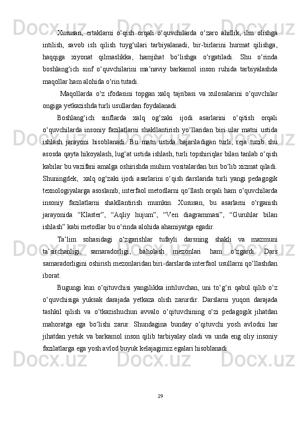 Xususan,   ertaklarni   o‘qish   orqali   o‘quvchilarda   o‘zaro   ahillik,   ilm   olishga
intilish,   savob   ish   qilish   tuyg‘ulari   tarbiyalanadi,   bir-birlarini   hurmat   qilishga,
haqqiga   xiyonat   qilmaslikka,   hamjihat   bo‘lishga   o‘rgatiladi.   Shu   o‘rinda
boshlang‘ich   sinf   o‘quvchilarini   ma’naviy   barkamol   inson   ruhida   tarbiyalashda
maqollar ham alohida o‘rin tutadi. 
  Maqollarda   o‘z   ifodasini   topgan   xalq   tajribasi   va   xulosalarini   o‘quvchilar
ongiga yetkazishda turli usullardan foydalanadi.
Boshlang‘ich   sinflarda   xalq   og‘zaki   ijodi   asarlarini   o‘qitish   orqali
o‘quvchilarda   insoniy   fazilatlarni   shakllantirish   yo‘llaridan   biri   ular   matni   ustida
ishlash   jarayoni   hisoblanadi.   Bu   matn   ustida   bajariladigan   turli,   reja   tuzib   shu
asosda qayta hikoyalash, lug‘at ustida ishlash, turli topshiriqlar bilan tanlab o‘qish
kabilar bu vazifani amalga oshirishda muhim vositalardan biri bo‘lib xizmat qiladi.
Shuningdek,    xalq  og‘zaki   ijodi   asarlarini   o‘qish   darslarida  turli   yangi   pedagogik
texnologiyalarga asoslanib, interfaol metodlarni qo‘llash orqali ham o‘quvchilarda
insoniy   fazilatlarni   shakllantirish   mumkin.   Xususan,   bu   asarlarni   o‘rganish
jarayonida   “Klaster”,   “Aqliy   hujum”,   “Ven   diagrammasi”,   “Guruhlar   bilan
ishlash” kabi metodlar bu o‘rinda alohida ahamiyatga egadir.
Ta’lim   sohasidagi   o‘zgarishlar   tufayli   darsning   shakli   va   mazmuni
ta’sirchanligi,   samaradorligi,   baholash   mezonlari   ham   o‘zgardi.   Dars
samaradorligini oshirish mezonlaridan biri-darslarda interfaol usullarni qo‘llashdan
iborat.
Bugungi   kun   o‘qituvchisi   yangilikka   intiluvchan,   uni   to‘g‘ri   qabul   qilib   o‘z
o‘quvchisiga   yuksak   darajada   yetkaza   olish   zarurdir.   Darslarni   yuqori   darajada
tashkil   qilish   va   o‘tkazishuchun   avvalo   o‘qituvchining   o‘zi   pedagogik   jihatdan
mahoratga   ega   bo‘lishi   zarur.   Shundagina   bunday   o‘qituvchi   yosh   avlodni   har
jihatdan   yetuk   va   barkamol   inson   qilib   tarbiyalay   oladi   va   unda   eng   oliy   insoniy
fazilatlarga ega yosh avlod buyuk kelajagimiz egalari hisoblanadi.
29