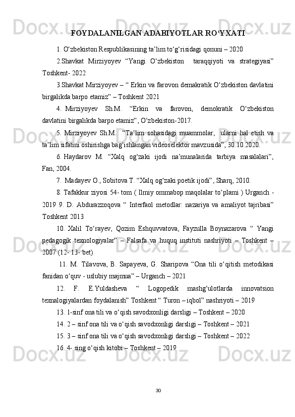 FOYDALANILGAN ADABIYOTLAR RO‘YXATI
1.   O‘zbekiston Respublikasining ta’lim to‘g‘risidagi qonuni – 2020
2.Shavkat   Mirziyoyev   “Yangi   O‘zbekiston     taraqqiyoti   va   strategiyasi”
Toshkent- 2022
3.Shavkat Mirziyoyev – “ Erkin va farovon demakratik O‘zbekiston davlatini
birgalikda barpo etamiz” – Toshkent 2021
4.   Mirziyoyev     Sh.M.     “Erkin     va     farovon,     demokratik     O‘zbekiston
davlatini birgalikda barpo etamiz”, O‘zbekiston-2017.
5.   Mirziyoyev   Sh.M.     “Ta’lim   sohasidagi   muammolar,     ularni   hal   etish   va
ta’lim sifatini oshirishga bag‘ishlangan videoselektor mavzusida”, 30.10.2020.
6. Haydarov   M.   “Xalq   og‘zaki   ijodi   na’munalarida   tarbiya   masalalari”,
Fan, 2004.
7.  Madayev O., Sobitova T. “Xalq og‘zaki poetik ijodi”, Sharq, 2010.
8. Tafakkur ziyosi 54- tom ( Ilmiy ommabop maqolalar to‘plami ) Urganch -
2019   9.   D.   Abdurazzoqova   “   Interfaol   metodlar:   nazariya   va   amaliyot   tajribasi”
Toshkent 2013
10.  
Xalil   To‘rayev,   Qozim   Eshquvvatova,   Fayzulla   Boynazarova   “   Yangi
pedagogik   texnologiyalar”   –   Falsafa   va   huquq   instituti   nashriyoti   –   Toshkent   –
2007 (12- 13- bet)
  11.   M.   Tilavova,   B.   Sapayeva,   G.   Sharipova   “Ona   tili   o‘qitish   metodikasi
fanidan o‘quv - uslubiy majmua” – Urganch – 2021
12.   F.   E.Yuldasheva   “   Logopedik   mashg‘ulotlarda   innovatsion
texnalogiyalardan foydalanish” Toshkent “ Turon – iqbol” nashriyoti – 2019
13. 1-sinf ona tili va o‘qish savodxonligi darsligi – Toshkent – 2020
14. 2 – sinf ona tili va o‘qish savodxonligi darsligi – Toshkent – 2021
15. 3 – sinf ona tili va o‘qish savodxonligi darsligi – Toshkent – 2022
16. 4- sing o‘qish kitobi – Toshkent – 2019 
30
