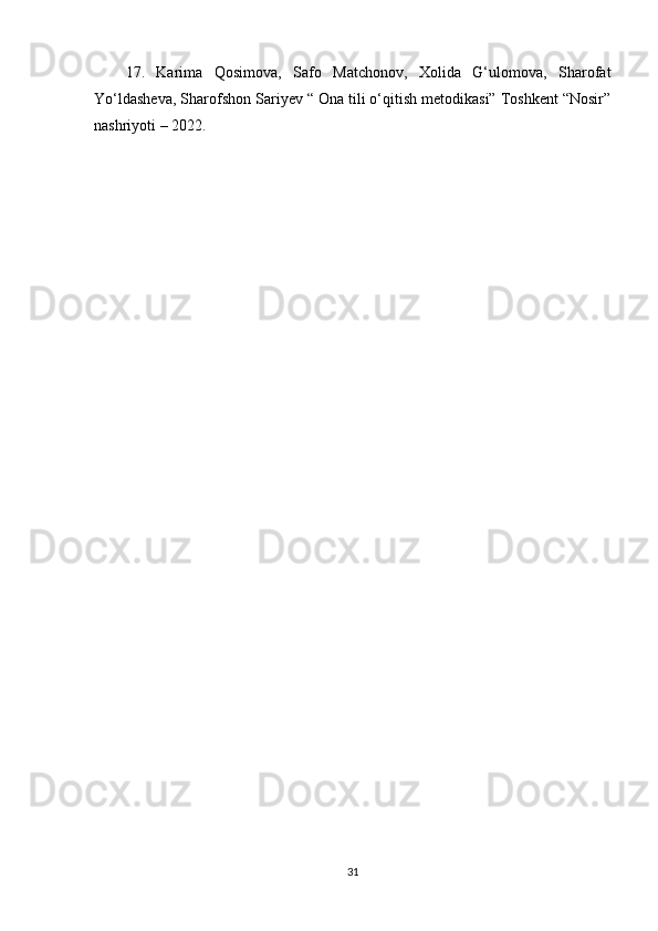 17.   Karima   Qosimova,   Safo   Matchonov,   Xolida   G‘ulomova,   Sharofat
Yo‘ldasheva, Sharofshon Sariyev “ Ona tili o‘qitish metodikasi” Toshkent “Nosir”
nashriyoti – 2022.
31