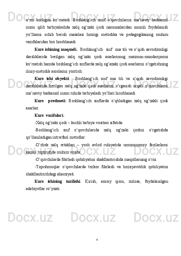 o‘rni   borligini   ko‘rsatadi.   Boshlang‘ich   sinif   o‘quvchilarini   ma’naviy   barkamol
inson   qilib   tarbiyalashda   xalq   og‘zaki   ijodi   namunalaridan   unumli   foydalanish
yo‘llarini   ochib   berish   masalasi   hozirgi   metodika   va   pedagogikaning   muhim
vazifalaridan biri hisoblanadi.
Kurs ishining maqsadi.    Boshlang‘ich   sinf   ona tili va o‘qish savodxonligi
darsliklarida   berilgan   xalq   og‘zaki   ijodi   asarlarining   mazmun-mundarijasini
ko‘rsatish hamda boshlang‘ich sinflarda xalq og‘azaki ijodi asarlarini o‘rgatishning
ilmiy-metodik asoslarini yoritish. 
Kurs   ishi   obyekti :     Boshlang‘ich   sinf   ona   tili   va   o‘qish   savodxonligi
darsliklarida   berilgan   xalq   og‘zaki   ijodi   asarlarini   o‘rganish   orqali   o‘quvchilarni
ma’naviy barkamol inson ruhida tarbiyalash yo‘llari hisoblanadi. 
Kurs     predmeti:   Boshlang‘ich   sinflarda   o‘qtiladigan   xalq   og‘zakli   ijodi
asarlari.
Kurs  vazifalari.
-Xalq og‘zaki ijodi – kuchli tarbiya vositasi sifatida:
-Boshlang‘ich   sinf   o‘quvchilarida   xalq   og‘zaki   ijodini   o‘rgatishda
qo‘llaniladigan intrerfaol metodlar:
-O‘zbek   xalq   ertaklari   –   yosh   avlod   ruhiyatida   umuminsoniy   fazilarlarni
kamol toptirishda muhim vosita:
-O‘quvchilarda fikrlash qobiliyatini shakllantirishda maqollarning o‘rni:
-Topishmoqlar   o‘quvchilarda   tezkor   fikrlash   va   hozirjavoblik   qobiliyatini
shakllantirishdagi ahamiyati.
Kurs   ishining   tuzilishi .   Kirish,   asosiy   qism,   xulosa,   foydalanilgan
adabiyotlar ro‘yxati.
                  
4