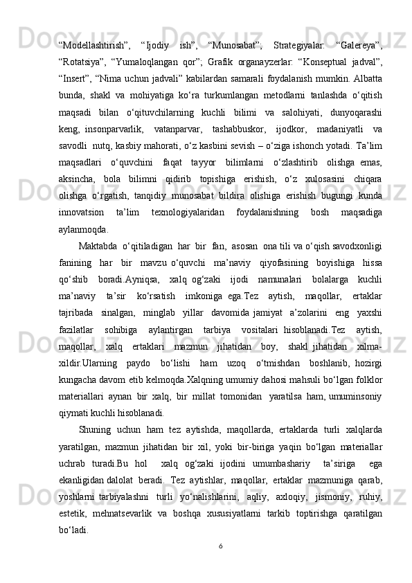 “Modellashtirish”,     “Ijodiy     ish”,     “Munosabat”;     Strategiyalar:     “Galereya”,
“Rotatsiya”,  “Yumaloqlangan  qor”;  Grafik  organayzerlar:  “Konseptual  jadval”,
“Insert”,   “Nima   uchun   jadvali”   kabilardan   samarali   foydalanish   mumkin.   Albatta
bunda,  shakl  va  mohiyatiga  ko‘ra  turkumlangan  metodlarni  tanlashda  o‘qitish
maqsadi     bilan     o‘qituvchilarning     kuchli     bilimi     va     salohiyati,     dunyoqarashi
keng,   insonparvarlik,     vatanparvar,     tashabbuskor,     ijodkor,     madaniyatli     va
savodli   nutq, kasbiy mahorati, o‘z kasbini sevish – o‘ziga ishonch yotadi. Ta’lim
maqsadlari     o‘quvchini     faqat     tayyor     bilimlarni     o‘zlashtirib     olishga   emas,
aksincha,     bola     bilimni     qidirib     topishiga     erishish,     o‘z     xulosasini     chiqara
olishga  o‘rgatish,  tanqidiy  munosabat  bildira  olishiga  erishish  bugungi  kunda
innovatsion     ta’lim     texnologiyalaridan     foydalanishning     bosh     maqsadiga
aylanmoqda.
Maktabda  o‘qitiladigan  har  bir  fan,  asosan  ona tili va o‘qish savodxonligi
fanining     har     bir     mavzu   o‘quvchi     ma’naviy     qiyofasining     boyishiga     hissa
qo‘shib     boradi.Ayniqsa,     xalq   og‘zaki     ijodi     namunalari     bolalarga     kuchli
ma’naviy     ta’sir     ko‘rsatish     imkoniga   ega.Tez     aytish,     maqollar,     ertaklar
tajribada     sinalgan,     minglab     yillar     davomida   jamiyat     a’zolarini     eng     yaxshi
fazilatlar     sohibiga     aylantirgan     tarbiya     vositalari   hisoblanadi.Tez     aytish,
maqollar,     xalq     ertaklari     mazmun     jihatidan     boy,     shakl   jihatidan     xilma-
xildir.Ularning     paydo     bo‘lishi     ham     uzoq     o‘tmishdan     boshlanib,   hozirgi
kungacha davom etib kelmoqda.Xalqning umumiy dahosi mahsuli bo‘lgan folklor
materiallari  aynan  bir  xalq,  bir  millat  tomonidan   yaratilsa  ham, umuminsoniy
qiymati kuchli hisoblanadi.
Shuning   uchun   ham   tez   aytishda,   maqollarda,   ertaklarda   turli   xalqlarda
yaratilgan,  mazmun  jihatidan  bir  xil,  yoki  bir-biriga  yaqin  bo‘lgan  materiallar
uchrab   turadi.Bu   hol     xalq   og‘zaki   ijodini   umumbashariy     ta’siriga     ega
ekanligidan dalolat  beradi.  Tez  aytishlar,  maqollar,  ertaklar  mazmuniga  qarab,
yoshlarni   tarbiyalashni     turli     yo‘nalishlarini,     aqliy,     axloqiy,     jismoniy,     ruhiy,
estetik,   mehnatsevarlik   va   boshqa   xususiyatlarni   tarkib   toptirishga   qaratilgan
bo‘ladi.
6