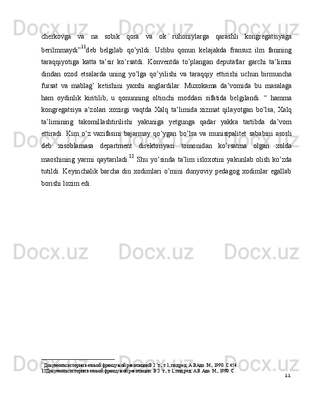 1112 Д ок у м е нты и с т о р ии  вел и к о й  фр а н ц у з к о й  р ев о л юц и и.   В  2 - х
т. ,   т . 1 ,   п о д. р е д.   А .В. А д о .  М .,   1 9 90 .   С.  c h e r k o v g a   v a   n a   s ob i k   qo r a   v a   o k   r u ho ni y l ar g a   q a ra s h l i   k on g r e g a t s i y a g a
b e r il m m a y d i ” 11
d e b     b e l g i l a b     q o ’ y ild i .    Us h b u     q o nu n     k e l a j a k d a     fra n su z    il m   fa ninin g
t ar a q q i y o t ig a   k a t t a   t a ’ si r   ko ’ r s a t d i .   K o nv e n t d a   t o ’ pl a n g a n   d e p ut a t l ar   g ar c h i   t a ’ li m n i
d in da n   o z o d   e t s a l a r d a   u n in g   y o ’ lg a   qo ’ y il i s h i   v a   t ar a q qi y   e t ti r i s h i   u c hu n   b i r m un c h a
f u r s at   v a   m a bl a g ’   k e t is h i n i   y a x s h i   a n g l a r d i l a r .   M u xo k a m a   d a ’ vo m id a   b u   m a s a l a g a
h am   o y din l i k   k i r i t i li b ,   u   qo n un n i n g   o l ti n c h i   m o d d a s i   si f a tid a   b e l g i l a n d i .   “   h a mm a
k on g r e g a ts i y a   a ’ z ol a ri   x o z i r g i   v a q t d a   X a l q   t a ’ li m id a   x i z m at   q il a y o t g a n   b o ’ lsa ,   X a l q
t a ’ li m in in g     t a k o m il l a s ht i r il i s h i     y a k u n i g a    y e tg u n g a     q a d ar     y a k k a    t a r t i b d a    d a ’ v o m
e t t i r a d i .   K i m   o ’ z   v a z i f a s i n i   b a j ar m a y   qo ’ y g an   b o ’ ls a   v a   m un i s i p a l i t e t   s a b a bi n i   a sosl i
d e b      xi s o b l a m a s a      d e p a r t m e n t      d i r e k to r i y a s i      to m o n id a n      ko ’ r s a t m a      olg a n     x o l d a
m a os hi n in g   y a r m i   q a y t ar il a d i . 1 2   
S h u   y o ’ si n d a   t a ’ li m   is lo x ot i n i   y a k u n l a b   o l i s h   ko ’z d a
t u t il d i .   K e y in c h a l i k   b arc h a   d i n   x o d i m l ari   o ’ m in i   d un y o v i y   p e d a g o g   xo di m l ar   e g a l l a b
bo r i s h i   l o z i m   e di .
11
Д ок у м е нты и с т о р ии  вел и к о й  фр а н ц у з к о й  р ев о л юц и иВ  2 - х
т. ,   т . 1 ,   п о д . р е д.   А .В А д о .  М .,   1 9 9 0 .   С . 4 5 4 . 