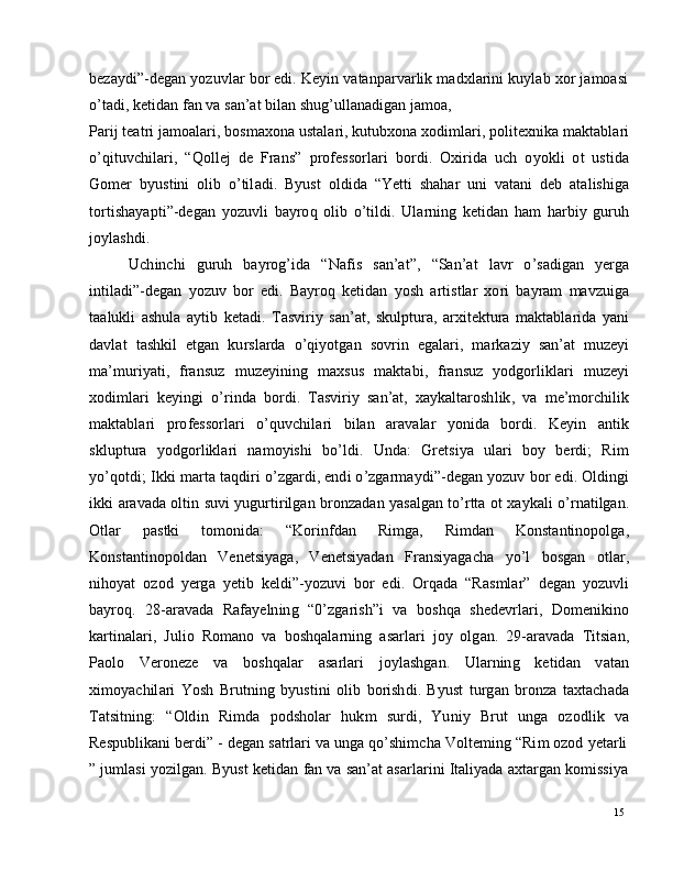 15b eza y d i ” - d e g a n   y o z u vl a r   bo r   e di .   K e y i n   v a t a n par v ar li k   m a dxl a r i n i   k u y l ab   x o r   j a m o a s i
o ’ t a d i ,   k e t id a n   f a n   v a  s a n ’ at   b i l a n   sh ug ’ u l l a n a d i g a n   j a m o a,
Par i j   t e a t ri   j a m o a l ar i ,  b o s m axo n a  u s t a l ar i ,  k u tu b xo n a  x od i m l ar i ,   p o l i t ex n i k a   m a kt a b l a r i
o ’ q i t u v c h i l a r i ,   “ Q ol l ej   d e  Fra n s ”   p r o f e s s o r l ari   bo r d i .   O xi r i d a   u ch   o y o k l i   o t   u s t id a
G o m er   b y ust in i   o l i b   o ’ til a d i .   B y us t   o l di d a   “ Y e tt i   s h a h a r   u n i   v a t a n i   d e b   a t a l i s h ig a
to r t i s h a y a p t i ” - d e g a n   y o z uv l i   b a y r o q   o l i b   o ’ t i l d i .   Ul ar ni n g   k e ti d a n   h am   h ar b i y   gu r u h
j o y l a s h d i .
U c h i n c h i     g u r u h     b a y r og ’ id a     “ N af i s     s a n ’ a t ”,     “ Sa n ’ at     l a v r     o ’ s a di ga n     y er g a
i n t i l a d i”- d e g an   y o z u v   b o r   e d i .   Ba y r o q   k e t i d a n   y os h   a r t i s t l ar   xo r i   b a y r a m   m a v z u ig a
t a a l uk l i   a sh u l a   a y ti b   k e t a d i .   T a s vi r i y   s a n ’ a t ,   s ku l pt u r a ,   ar xi t e kt u ra   m a kt a b l a r i d a   y a n i
d a vl a t   t a s h k i l   e t g an   ku r s l ar d a   o ’ qi y o t g a n   s ov r i n   e g a l a r i ,   m ar k a z i y   s a n ’ at   m u z e yi
m a’ m u r i y a t i ,   fra n s u z   m u ze y ini n g   m a xs u s   m a kt a b i ,   fra ns u z   y odgo r l i k l a r i   m u ze y i
x od i m l ari   k e y i n g i   o ’ r i n d a   b o r d i .   T a s v i r i y   s a n ’ a t ,   x a y k a l t a r o sh l i k ,   v a   m e’ m o rc hi li k
m a kt a bl a ri    p r o f e s so r l a r i    o ’ q u v c h i l a r i    b i l an    ar a v a l ar    y on i d a    bo r d i .    K e y i n    a nti k
s kl u p t u ra     y o d g o r l i kl ari     n a m o y ish i     b o ’ l d i .     Un d a :     G re ts i y a     ul a ri     b o y    b er d i ;     R i m
y o ’ qo td i ;   I k k i   m ar t a   t a q di r i   o ’ z g a r d i ,   e n d i  o ’ z g ar m a y d i ”- d e g an   y o z u v   bo r   e di .   Old i ng i
i k k i   a r a v a d a  o l t i n   su v i   y ug u r t i r il g a n   b r o n za d a n   y a s a l g an   t o ’ r tt a   o t   x a y k a l i   o ’ r n a t i lg a n .
O tl ar   p a s t k i   t o m o nid a :   “ K o r i n f d a n   R i m ga ,   R i m d an   Ko n s t a n ti n op o l g a,
K o n st a n t in o po ld a n     V e n e ts i y a ga ,     V e n e ts i y a d an     Fr a n s i y a g ac h a     y o ’ l     bo s g a n     o tl a r ,
n ih o y at   o z o d   y er g a   y e ti b   k e ld i ”- y o z u v i   bo r   e d i .   O r q a d a   “ R a s m l a r ”   d e g a n   y o z u v l i
b a y r o q .   2 8 -ar a v a d a   Rafa y e ln in g   “ 0 ’ z g ar i s h ” i   v a   bo s h q a   s h e d e v r l a r i ,   D o m e ni kin o
k a r t i n a l a r i ,   J u l i o   R o m a n o   v a   b o s h q a l a r n i n g  a s ar l a ri   j o y   olg a n .   2 9-ar a v a d a   T i ts i a n ,
Pa o l o      V e r o n eze      v a      b os hq a l ar      a s a r l a ri      j o y l a s hg a n .      U l a r n in g      k e t id a n      v a t a n
xi m o y ac hil a r i   Yos h   Br u t n i n g   b y us t i n i   o li b   b o r i sh d i .   B y u s t   t u r g a n   b r o n za   t a x t a c h a d a
T a t s i tn i n g :   “ O ld i n   R i m d a   p o d sh ol a r   h uk m   su r d i ,   Yu ni y   Br u t   u n g a   o z o d l i k   va
Re s p ub l i k a n i   b e r d i”   -   d e g an   s a t r l ari   v a   u ng a   qo ’ s hi m c h a   Vo lt e m i n g   “ R i m   o z o d   y e t ar l i
”   j u m l a s i   y o z i l g a n .   B y us t   k e t id a n   f a n   v a   s a n ’ at   a s a r l a r i n i   I t a l i y a d a   a x t a r g an   k o m iss i y a 
