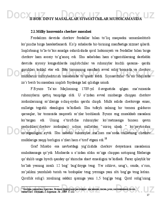 17II - BOB.  D I N I Y  MA S A L A L A R   S I Y o S A T C h I L A R  MU HOK AMA S I D A
2 .1. Mil l i y   k o n v ent d a   cher k o v   m as a l as i
Fe o d a l i zm   d a v r i d a   c h e r k o v   f e o d a l l a r   b il a n   to ’ l i q   m a qs a dn i   u m u m l a sh t i r i b
ko ’ p i n c h a  b i r g a   h a ra k a t l a n a r d i .   K o ’ p   s o h a l a r d a   b i r - b i r i n in g   m a n fa a t i g a  x i z m at   qil ar d i .
I n qi l ob n in g   t o ’ la - t o ’ k i s   a m a lg a   os hi r i li s hi d a   q i r o l   h o k i m i y a t i   v a   fe o d a ll ar   b il a n   bi r g a
c h e r k o v   h am   a s o si y   to ’ g ’ a no q   e di .   S h u   s a b ab d a n   h am   o ’ z g a r i s h l ar ni n g   d a s tl a bk i
d a v r i d a   si y o s i y   k e n g a sh l a r d a   i nq i l o b c hi l ar   v a   r u ho ni y l ar   k u c h l i   q ara m a-   q ar sh i
gu r u h l ari   t a s h ki l   e t ar   e d i .   I k k i   t o m on n i n g   m a n faa t i   a v v al   s o li q   b o ra si d a   v a   c h e r ko v
m ulkl a r i n i   m illi y l a sh ti r i s h   m a s a l a si d a   t o ’ q n a s h   k e l d i .   S i y os a t c h i l ar   T a ’ s i s   Ma jl i si d a
z o ’ r  b e r i b   b u   m a s a l a n i   i n q i lo b   f o y d a s i g a   h a l   q i l i sh g a  u r in di .
F . B y u zo     T a ’ s i s     Ma j l i s in i n g     1 7 8 9 - y i l     6 - a vg u s t i d a     qil g a n     m a ’ r u za s i d a
r u ho ni y l a r n i   q a t t i q   t a nq i d g a   ol di .   U   o ’ z id an   a v v al   m inb a r g a   c hi qq a n   c h e r ko v
x od i m l ar i n i n g   s o ’ z l a r i ga   o c h i q - o y di n   q a r s h i   c h i qd i .   M u l k   a s l i d a   c h er ko v g a   e m a s ,
m ill a t g a     t e g i s h l i     e k a n li g in i     t a ’ k i d l a d i .   S h u     t u fa y l i     za ln i n g     bi r     to m on i     g ul d u r o s
q a r s a q l a r ,   b i r   to m o ni d a   x a q o ra t l i   s o ’ z l ar   b os hl a n d i .   B y u zo   e n g   m u ra k k ab   m a s a l a n i
ko ’ t a r g a n   e d i .   U n in g   e ’ t i r o f i c h a   r u ho ni y l ar   ko ’ r s a t m a s i g a   b i n o a n   q a v m
p a sh i sh l ari( c h e r k o v   x od i m l ar i )   u c hu n   m ill a t d an   “ o zr o q   u l us h   ”   k o ’ p a y ti r ishn i
so ’ ra g a n l ig i n i   a y t d i .   S h u   s a b a b l i   r u h o n i y l ar   m a ’ lu m   m a ’ n o d a   m ill a t ni n g   c h e r ko v
m ulkl a r i g a  x a q q i   bo r l i g i n i  o ’ z l ari   h am   e ’ ti r o f   e t g a n i   e d i . 18
G raf     M i r a b o     e s a     n a vb a t d a g i     y ig ’ i l i sh d a     c h e r k o v     d e s y a t i n a s i     m a s a l a sin i
m uhok a m a g a   q o ’ y d i .   M i n b a r d a   u   o ’ z i d a n   o l d i n   s o ’ z g a   c h i q q a n   n o ti q ni n g   f i k r l a r ig a
qo ’ s h i l i b   un g a   h y ech   q a nd ay  qo ’ s h i m c h a   sh a r t   e m a sli g i n i   t a ’ k i d l a d i .   Faraz   qi l a y li k   bir
bo ’ l a k   y e m in g   x o s i l i   1 2   b og ’   bu g ’ do y g a   t e n g .   Y er   is h lo vi ,   u r ug ’ i ,   s su da ,   o ’ r i m ,
xo ’ j a l ik n i   y a xs hi l a b   tu r i s h   v a   bo s h q a l ar   t e n g   y e r m ig a   y a n i   ol t i   bo g ’ g a   t e n g   k e l sin .
Q i r o l li k    so l i g ’ i    xo s i l n i n g    s a k k i z    q is m i g a    y a n i    1 , 5    b o g ’ g a    t e n g .    Q i r o l     s o l ig ’ i n in g
18
С в о б о д а ,  р аве н с тв о ,   б р а тс т в о ;   В ел и к а я  фр а н ц у з ка я  р ев о л юц и я :   д о к у м е нт ы ,   п ис м а ,  р е ч и,   в о с п о м и на н и я ,   п ес н и ,  
с ти х и/С о с т. О.К у ц о ва ,   С.К ор о тк о в .   Л г . ,   1 9 8 9 .   С.   1 1 2 . 