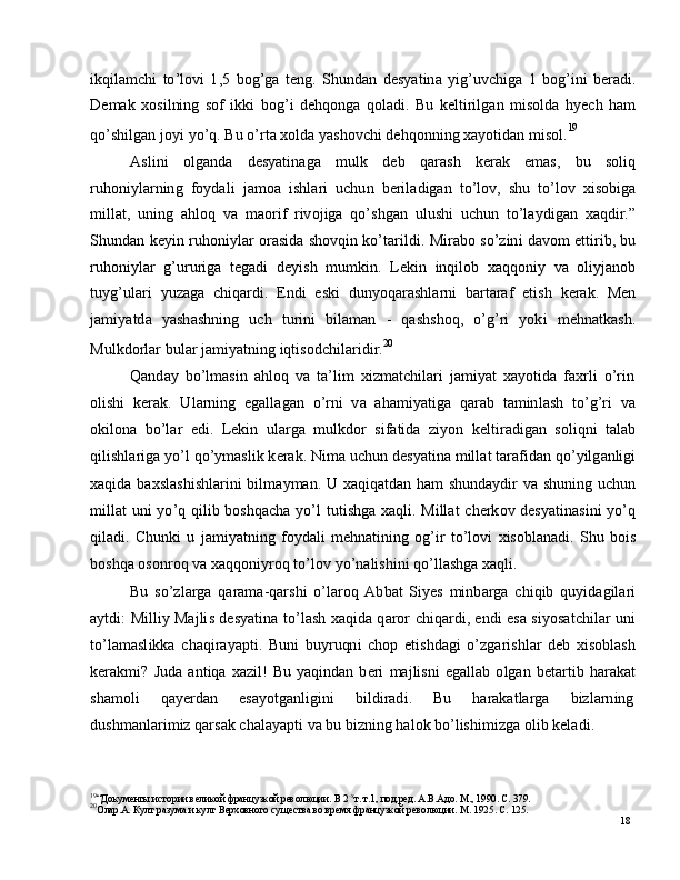 18i k q i l a m c h i   to ’ l o v i   1 , 5   bo g ’ g a   t e n g .   S h u n d a n   d e s y a t i n a   y ig ’ uv c h i g a   1   b og ’ i n i   b e ra d i .
D e m ak   x o si l ni n g   s o f   i k k i   b og ’ i   d e h q on g a   q o l a d i .   B u   k e l t i r i l g a n   m is o l d a   h y ech   h a m
qo ’ s h il g an   j o y i   y o ’ q .   Bu   o ’ r t a   x o l d a   y a s ho v c h i   d e hq o nn i n g   x a y o t i d an   m is o l . 19
A s l i n i       ol g a nd a       d e s y a ti n a g a       m u l k       d e b       q ara s h       k er a k       em a s ,      b u       soliq
r u ho ni y l a r n in g   f o y d a l i    j a m o a   is h l a r i   u c h u n   b e r il a d i g an   t o ’ l o v ,   s h u   t o ’ l o v   xi s o b ig a
m ill a t ,   u n in g   a hl o q   v a   m a o r i f   r iv o j i g a   q o ’ s h g a n   u l us h i   u c h u n   t o ’ l a y dig a n   x a qd i r .”
S h un d a n   k e y i n   r uh o n i y l ar   o ra si d a   s h ov q i n   ko ’ t a r i l d i .   M i r a b o   so ’ z in i   d a v o m   e tt i r i b ,   bu
r u ho ni y l ar   g ’ u r u r i g a   t e g a d i   d e y i s h   m u m k i n .   L e k i n   i n q i lo b   x a q qo ni y   v a   o li y j a no b
tu y g ’ ul a r i   y u z a g a   c h i q a r d i .   En d i   e s k i   d un y o q ara sh l a r n i   b a r t araf   e t is h   k er a k .   Men
j a m i y a td a   y a sh a s h ni n g   u c h   t u r i n i   b i l a m an   -   q a s hs h o q ,   o ’ g ’ ri   y ok i   m e hn a t k a s h.
M u l k d o r l a r  b u l ar  j a m i y a tn in g   i q t i so d c h i l a r i d i r . 20
Q a nd ay   b o ’ l m a si n   a h lo q   v a   t a ’ li m   xi z m a t c h i l a r i   j a m i y at   x a y o t i d a   f a x r l i   o ’r i n
o l i sh i    k e r a k .    U l a r ni n g    e g a ll a g a n    o ’ r n i   v a    a h a m i y a tig a   q ar a b    t a m inl a s h    t o ’ g ’ ri    va
o k i lo n a   b o ’ l ar   e di .   L e k i n   u l ar g a   m ul kd o r   si f a t i d a   z i y o n   k e l t i r a d i g a n   s ol i qn i   t a l ab
q i l is hl a r i g a   y o ’ l   qo ’ y m a sl i k  k er a k .  N i m a  u c h u n  d e s y a ti n a   m ill at  t ara f i d an   q o ’ y ilg a nlig i
x a q i d a   b a x s l a s h i sh l a r i n i   b i l m a y m a n .   U   x a q i q a t d an   h am   sh un d a y di r   v a   s hu n in g   u c hu n
m ill at   u n i   y o ’ q   q i l i b   b os hq a c h a   y o ’ l   t u t i sh g a   x a q l i .   M i ll a t   c h e r k o v   d e s y a ti n a si n i   y o ’ q
q i l a d i .   C h un k i   u   j a m i y a tn in g   f o y d a l i   m e hn a ti n in g   o g ’ i r   t o ’ l o v i   x i s ob l a n a d i .   S h u   bois
b os hq a   o s o n r o q   v a   x a q qo ni y r o q  to ’ l o v   y o ’ n a li s hi n i  qo ’ l l a sh g a   x a q l i .
Bu   s o ’ z l a r g a   q ara m a - q a r s h i   o ’ l ar o q   Ab b a t   S i y es   m inb a r g a   c h i q i b   q u y id a g il ar i
a y tdi :   M i ll i y Ma j li s   d e s y a t i n a   t o ’ l a s h   x a qi d a   q a r o r   c h i q a r d i ,   e n d i   e s a   s i y os a t c hi l ar   uni
to ’ l a m a sl ik k a   c h a q i r a y a pt i .   B u n i   bu y r u qn i   c h o p   e t is hd a g i   o ’z g a r i s h l ar   d eb   x i so bl a s h
k er a k m i ?   J u d a   a n t i q a   x az i l !   Bu   y a q in d an   b e r i   m a j li s n i   e g a ll a b   o l g a n   b e t a r t i b   h ar a k a t
sh a m o l i       q a y er d a n       e s a y otg a n l i g in i       bi ld i r a d i .       Bu       h ara k a t l a r g a       bi z l a r n in g
d us h m a nl ar i m i z  q a r s ak   c h a l a y a pt i   v a  b u   b i z ni n g   h a l o k   b o ’ l is h i m i z g a  o l i b  k e l a d i .
19
“ Д ок у м е нты и с т о р ии  вел и к о й  фр а н ц у з к о й  р ев о л юц и и.   В  2 - х
т .   т .1 ,   п о д. р е д.   А .В. А д о .  М .,   1 9 9 0 .   С.   3 79 .
20
О ла р . А .   К ул т  р а з ум а и  к ул т   В ер х о в н о го   с у щ ес тва  в о   в р ем я  фр а н ц у з к о й  р ев о л юц и и.  М .  1 9 25 .   С.  1 2 5 . 
