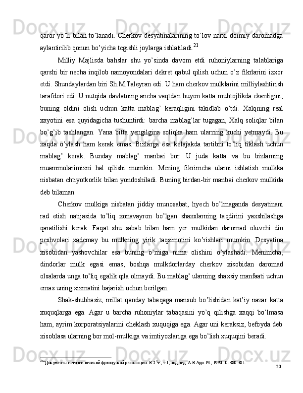 20q a r o r   y o ’ l i   b i l an   to ’ l a n a d i .   C h e r k o v   d e s y a t i n a l a r i ni n g   to ’ l o v   n ar x i   d oi m i y   d ar o m a dg a
a y l a n t i r i l i b   q on u n   bo ’ y i c h a   t e g i s hl i   j o y l ar g a  i s h l a t i l a d i . 21
M i ll i y  Ma j lis d a    b a h sl a r    s h u    y o ’ si n d a    d a v o m    e td i    r u ho ni y l a r n in g    t a l a bl a r i g a
q a r s h i   b i r   n e c h a   i nqi l o b   n a m o y ond a l a r i   d e k r e t   q a b u l   q i l is h   u c h u n   o ’ z   f i k r l ar in i   i z x o r
e t d i .   S h un d a y l ar d a n   bi r i   S h . M .T a l e y ran   e di .   U   h am c h er k o v   m u l k l ar in i   m illi y l a s h t i r is h
t ara f d o ri   e d i .   U  n ut q i d a   d a v l a t ni n g   a n c h a  v a q t d a n   b u y o n   k a t t a  m uhto jl i k d a   e k a n li g i n i,
b un i n g   o l di n i   o l i s h   u c h u n   k a t t a   m a bl a g ’   k er a q l i g i n i   t a ki dl a b   o ’ td i .   X a lq n in g   re a l
x a y ot in i   e s a   q u y id a g i c h a   t u sh u nt i r d i :   b a rc h a   m a bl a g ’ l ar   t u g a g a n ,   X a l q   s o l i q l ar   b i l a n
bo ’ g ’ i b   t a s h l a n g a n .   Y a n a   b i t t a   y e n g i lg i n a   s o li qk a   h am   ul ar ni n g   k u c h i   y e t m a y d i .   Bu
x a qd a   o ’ y l a s h   h am   k er a k   e m a s .   B i z l a r g a   e s a   k e l a j a k d a   t a r t ib n i   to ’ l i q   ti kl a s h   u c hu n
m a bl a g ’   k era k .   B u n d ay   m a bl a g ’   m a nb ai   b o r.   U   j ud a   k a t t a   v a   b u   b i z l a r ni n g
m u a mm ol ar i m i z n i   h al   qi l i s h i   m u m ki n .   Me n i n g   f ik r i m c h a   u l a r n i   i sh l a t i s h   m ul k k a
n is b a t an   e h ti y o tk o r li k   b i l a n   y on do s hi l a d i . B u n in g   bi r d a n - bi r   m a n b ai   c h er ko v   m ul ki d a
d e b   b il a m a n .
C h e r k o v   m ul k i g a   ni sb a t a n   ji d d i y   m uno s a b a t ,   h y ech   b o ’ l m a g a n d a   d e s y a t i n a n i
rad   e t i s h   n a t i j a si d a   to ’ l i q   x o n a v a y r o n   b o ’ lg a n   s h a x s l a r n i n g   t a qd i r in i   y a xs h i l a s h g a
q ar a t il i s h i   k er a k .   F a q at   s h u   s a b a b   b il a n   h am   y er   m ulkid a n   d ar o m ad   o lu v c h i   din
p e sh v o l a r i   x a d e m a y   b u   m ulk n i n g   y i r i k   t a q si m ot in i   ko ’ r is h l ari   m u m ki n .   D e s y a t in a
x is o b i d an   y a s ho v c h i l ar   e s a   b u n in g   o ’ r n ig a   n i m a   ol i s h i n i   o ’ y l a sh a d i .   M e n i m c ha ,
d in do r l ar     m u l k     e g a s i     e m a s ,    b o sh q a     m u lk do r l a r d ay   c h e r k o v     xi s o b i d a n     d a r o m ad
o l s a l a r d a   u ng a   t o ’ l i q   e g a l i k   q il a   o l m a y d i . Bu   m a bl a g ’   u l a r n i n g  sh a x si y  m a n faa t i   u c hu n
e m as  u ni n g   x i z m a tin i  b a j ar i s h   u c h u n   b e r i lg a n .
S h a k - sh u b h a s i z ,   m il l at   q a n d ay   t a b a q a g a   m a ns u b   b o ’ l is h i d a n   k a t ’ i y   n azar   k a t t a
x uq u q l a r g a   e g a.   A g a r   u   b ar c h a   r u ho ni y l a r   t a b a q a s i n i   y o ’ q   qi l i sh g a   x a q q i   bo ’ l m a s a
h a m ,   a y r i m   ko r p o rat s i y a l ar i n i   c h e k l a s h   xu q uq ig a   e g a.   A g ar   un i   k er a k s i z ,   b e f o y d a   d e b
x is o b l a s a  u l a r n in g   bo r   m ol - m ulk i g a   v a  i m ti y o z l a r i g a   e g a   b o ’ l i s h   x u q uq i n i   b er a di .
21
^ Д ок у м е нты и с т о р ии  вел и к о й  фр а н ц у з к о й  р ев о л юц и и.   В  2 - х
т. ,   т .1 , п о д . р е д.   А .В. А д о .  М .,   1 9 90 .   С.   3 8 0 - 3 8 1 . 