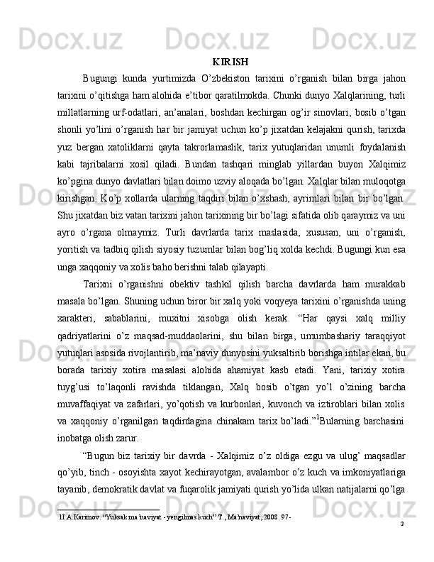 31 I . A .Ka r i m o v .   “ Y u ks a k   m a ’ n a v i y a t   -  y e n g i l m a s   k u c h ”   T .,   M a ’ n a v i y at,   2008 .   9 7 -
6. K I R I S H
B u g u n g i   ku n d a   y u r ti m i z d a   O ’ z b e k is t o n   t a r i x i n i   o ’ r g a n i s h   b i l an   b i r g a   j a ho n
t a r i x i n i   o ’ q i t i sh g a   h a m a lo h id a   e ’ t i b o r   q a r a t i l m okd a .   C h un k i   d un y o   X a l q l a r i n in g ,   t u r l i
m ill a t l a r ni n g   u rf - od a t l a r i ,   a n ’ a n a l ar i ,   bo s h d a n   k e c h i r g a n   o g ’ i r   s in o v l a r i ,   b os i b   o ’ tg a n
s ho n l i   y o ’ li n i   o ’ r g a n i s h   h ar   bi r   j a m i y at   u c h u n   k o ’ p   ji x a t d a n   k e l a j a kn i   qu r i s h ,   t a r ixda
y u z   b e r g a n   x a to l i k l a r n i   q a y t a   t a k r o r l a m a s l i k ,   t a r i x   y u t u q l a r id an   u nu m l i   f o y d a l a n is h
k a b i   t a j r i b a la r n i   x o s i l   q i l a d i .   B u n d an   t a s h q a r i   m in g l a b   y i l l a r d a n   bu y o n   X a lq i m i z
ko ’ p g i n a  d u n y o   d a vl a tl a ri   b i l a n   d oi m o   u z vi y a l o q a d a   b o ’ lg a n .  X a l q l ar  b i l a n   m ulo qotg a
ki r i s h g a n .   K o ’ p   x oll ar d a   u l a r n in g   t a q d i ri   b i l a n   o ’ x s h a s h ,   a y r i m l ari   b i l a n   b i r   b o ’ l g a n .
S h u   j ix a t d a n   b i z  v a t a n   t a r i x in i   j a h o n  t a r i x i n in g   b i r  bo ’ l a g i   s i f a t i d a  o l i b   q a r a y m i z   v a   uni
a y ro    o ’ r g a n a    o l m a y m iz .    T u r l i    d a v r l a r d a    t a r i x    m a sl a s ida ,    xu s u s a n ,    un i    o ’ r g a n i sh ,
y o r it i s h   v a   t a d b i q   qi l i s h   si y o s i y  tu z u m l ar   b il a n   bo g ’ l i q   x o l d a   k e c h di .   B ug u ng i   k u n   e s a
u n g a   x a q qo ni y   v a  x o l i s  b a h o   b e r i sh n i   t a l ab   q i l a y a p t i .
T ar i xn i     o ’ r g a ni s hn i     o b e k t i v    t a s h k i l     qi l is h    b ar c h a   d a v r l a r d a    h am     m u ra kk a b
m a s a l a  bo ’ l g a n .   S hun i n g   u c hu n   bi r o r  bi r  x a l q   y o k i   v o q y e y a   t ar i x i n i   o ’ r g a n i sh d a   uning
x ar a k t er i ,    s a b a b l a r in i ,     m uxi t n i     x is o b g a    o l i s h     k er a k .     “ H ar     q a y s i     x a l q     m ill i y
q a d r i y a t l ar in i    o ’ z    m a q s a d - m u d d a ol a r i n i ,   s h u    b i l an    b i r ga ,   u m u m b a sh a r i y   t ara q qi y o t
y utu q l a r i   a s o si d a   r ivoj l a n ti r i b ,   m a ’ n a vi y   dun y os i n i   y u k s a lt i r i b   bo r i sh g a   i n ti l ar   e k a n ,  bu
bo r a d a    t a r i xi y    x o ti r a    m a s a l a s i    a l o hi d a    a h a m i y at    k a s b    e t a di .    Y a n i ,    t a r i xi y    x o t i r a
tu y g ’ u s i   t o ’ l a qo n l i   ra v i sh d a   ti kl a n g a n ,   X a l q   b o s i b   o ’ t g an   y o ’ l   o ’ z i ni n g   b a rc h a
m uv affaqi y at   v a   zaf a r l a r i ,   y o ’ qot i s h   v a   ku r b on l a r i ,   k u vo n ch   v a   i z t i r o b l a r i   b il a n   x olis
v a   x a qq o n i y   o ’ r g a n i l g a n   t a q di r d a g in a   c hi n a k am   t ar i x   b o ’ l a d i . ” 1
B u l a r n in g   b a rc h a sin i
i no b a t g a   o l i s h   z a r u r.
“ B ug u n   b i z   t ar ix i y   bi r   d a v r d a   -   X a l qi m i z   o ’ z   ol di g a   e z g u   v a   u lu g ’   m a qs a d l a r
qo ’ y i b ,   t in c h   -   os o y isht a   x a y o t   k ec h i ra y o t g a n ,   a v a l a m bo r   o ’ z   k u c h   v a   i m k o ni y a t l a r ig a
t a y a n i b ,   d e m ok r a t i k   d a vl a t   v a   f u q ar ol i k   j a m i y a t i   qu r i s h   y o ’ l i d a   u l k a n   n a t i j a l a r n i   qo ’ lg a 