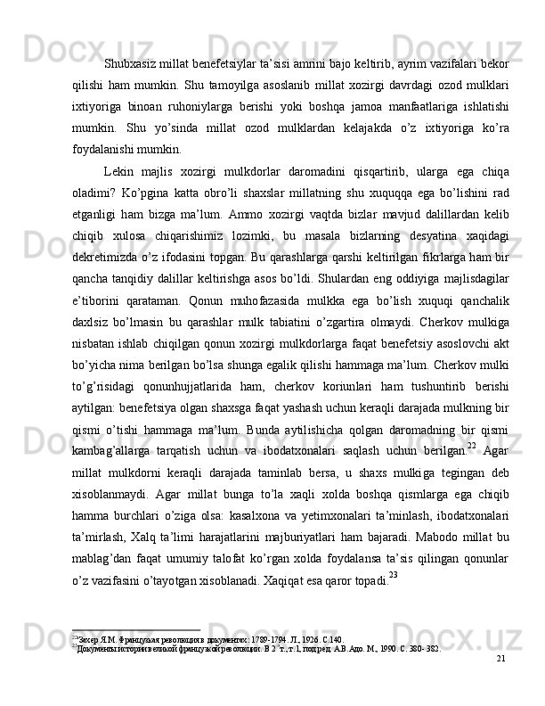 21S h ub x a si z   m il l at   b e n efe t si y l ar   t a ’ s i s i   a m r in i   b a j o   k e l t i r i b ,   a y r i m   v az i f a l a r i   b e ko r
q i l is h i   h am   m u m ki n .   S h u   t a m o y ilg a   a so s l a n i b   m ill at   x o z i r g i   d a v r d a g i   o z o d   m ulkl ar i
i x ti y o r i g a   bi n o an   r u h on i y l ar g a   b e r i s h i   y o k i   b o sh q a   j a m o a   m a n faa t l a r i g a   i sh l a ti s h i
m u m ki n .   S h u   y o ’ s i n d a   m ill a t   o z o d   m u l k l a r d an   k e l a j a k d a   o ’ z   ix ti y o r i g a   k o ’ ra
f o y d a l a n is h i   m u m ki n .
L e k i n     m a j li s     x o z i r g i     m ulk d o r l ar     d a r o m a d in i     q i s q a r t i r i b ,    ul ar g a     e g a     c h i q a
ol a d i m i ?   K o ’ p gi n a   k a t t a   o b r o ’ l i   s h a xs l ar   m ill a t ni n g   s h u   xu q u q q a   e g a   bo ’ l i s h in i   r a d
e t g a nl i g i   h am   bi z g a   m a ’ l u m .   A mm o   xo z i r g i   v a q t d a   b i z l ar   m a v ju d   d a l i l l ar d an   k e li b
c h iq i b   x ul o s a   c h i qa r i sh i m i z   lo z i m k i ,   b u   m a s a l a   b i z l ar nin g   d e s y a t i n a   x a q i d a g i
d e k re t i m i z d a   o ’ z   i f od a s in i   t op g a n .   Bu   q ar a s h l a r g a   q a r s h i   k e l ti r i l g a n   f ik r l a r g a   h am   b i r
q a n c h a   t a nq i d i y   d a l i l l ar   k e l t i r is h g a   a s o s   b o ’ l d i .   S hu l a r d a n   e n g   o dd i y ig a   m a j lis d a g i l a r
e ’ ti b o r i n i    q ar a t a m a n .    Q o nu n    m uho f a za si d a    m ul k k a    e g a    b o ’ l i s h   x uq u q i    q a n c h a li k
d a x l s i z   b o ’ l m a si n   b u   q ar a s hl a r   m ul k   t a bi a t in i   o ’ z g ar t i ra   o l m a y d i .   C h e r k o v   m ul kig a
n is b a t an   i s h l ab   c h i q i l g a n   q o nu n   x o z i r g i   m u lk do r l a r g a   f a q a t   b e n efe t si y a s o s lo v c h i   a k t
bo ’ y i c h a   n i m a  b er il g an   b o ’ ls a   sh u n g a   e g a l i k   qi l i s h i   h a m m a g a   m a ’ l u m .   C h er ko v   m u lk i
to ’ g ’ r i s i d a g i     q o nu n h u jj a tl a r i d a     h a m ,     c h er k o v     k o r iu n l ari     h a m     tu s h un ti r i b     b er ish i
a y til g an:  b e n ef e t s i y a   o l g a n   s h a x sg a f a q at   y a s h a s h  u c h u n  k er a q l i  d ara j a d a   m ul k n in g   bir
q i s m i   o ’ ti sh i   h a m m a g a   m a ’ l u m .   B und a   a y til i s h i c h a   q o l g a n   d a r o m a dn i n g   b i r   q is m i
k a m b a g ’ a ll a r g a    t a r q a t is h    u c hu n    v a    i bod a t xo n a l a r i    s a q l a s h    u c h u n    b e r i l g a n . 2 2    
Ag a r
m ill at   m ul k d o r n i   k e ra q l i   d ara j a d a   t a m inl ab   b e r sa ,   u   sh a x s   m ulki g a   t e g i n g a n   d e b
x is o b l a n m a y d i .    A g ar    m ill at   b un g a    t o ’ l a    x a q l i    x o l d a    bo s h q a   q i s m la r g a    e g a    c hiqi b
h a m m a   bu rc h l a r i   o ’ z ig a   ol s a:   k a s a l x o n a   v a   y e ti m xo n a l a ri   t a ’ m inl a s h ,   ib od a t x o n a l a r i
t a’ m i r l a s h ,   X a l q   t a ’ l i m i   h ara j a tl a r i n i   m a j bu r i y a t l ari   h am   b a j ar a d i .   M a bo d o   m ill a t   bu
m a bl a g ’ d an   f a q at   u m u m i y   t a lo f a t   ko ’ r g an   x o l d a   f o y d a l a n s a   t a ’ s i s   q i l in g a n   q on u nl a r
o ’ z  v a z i fa si n i  o ’ t a y o t g a n   x i so bl a n a d i .  X a q i q at e s a   q a r o r  to p a d i . 23
22
' З ахе р   Я. М .   Ф р а н ц у зк а я  р ев о л юц и я   в   д о куме нт а х :  17 8 9 - 1 7 9 4 .   Л .,   1 9 2 6 .   С . 1 4 0 .
23
Д ок у м е нты и с т о р ии  вел и к о й  фр а н ц у з к о й  р ев о л юц и и.   В  2 - х
т. ,   т . 1 ,   п о д. р е д.   А .В. А д о .  М .,   1 9 90 .   С.  3 8 0 -   3 8 2 . 