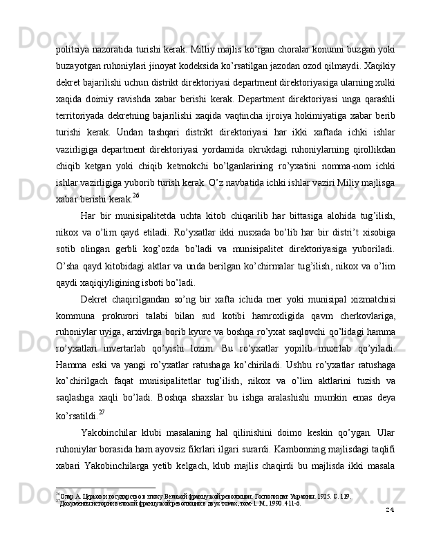 2427
Д ок у м е нты и с т о р ии  вел и к о й  фр а н ц у з к о й  р ев о л юц и и в д в у х   т о мах ,   т о м - 1 .   М .,  1 9 9 0 .   4 1 1 - 6.26
О ла р   А .   Ц е р к о в   и  гос у д а р с тво   в   э п ох у   В е л и к о й  фр а н ц у з к о й  р ев о л юц и и.   Г о с п о л изд а т   У к р а и н ы .   1 9 25 .   С.   1 1 9 .p o l it si y a   n a z o r a t i d a   t u r is h i   k e r a k . M i l l i y  m a j li s   ko ’ r g an   c h o r a l ar   ko n un n i   b u z g an   yoki
b u za y ot g an   r u ho ni y l a ri   j i n o y at   k o d e k si d a   k o ’ r s a ti lg a n   j az o d a n   o z o d   q i l m a y d i .  X a q i k i y
d e k ret  b a j ar i l is h i  u c h u n   d i s t r i k t  d i r e k t o r i y a s i  d e p a r t m e n t  di r e k t o ri y a si g a  ul a r n i n g  xulki
x a q i d a   d o i m i y   ra v i s h d a   x a b ar   b er is h i   k e r a k .   D e p a r t m e n t   di r e k t o r i y a s i   un g a   q ar a shl i
t er r i t o r i y a d a   d e k r e t ni n g   b a j a r i l i sh i   x a q id a   v a qt in c h a   i j r o i y a   h o ki m i y a tig a   x a b ar   b e r i b
tu r i s h i   k er a k .   Un d a n   t a sh q a r i   d i st r i k t   di r e kt o r i y a s i   h a r   ik k i   x a f t a d a   i c h k i   i s h l a r
v a z i r li g i g a   d e p a r t m e n t   d i r e k t o r i y a s i   y o r d a m id a   o k r uk d a g i   r uh o n i y l ar n i n g   q i r ol l ikd a n
c h iq i b   k e t g a n    y ok i   c h iq i b   k e t m ok c h i   b o ’ lg a n l a r i ni n g    r o ’ y x a ti n i    n o mm a - no m   i c h k i
i s h l ar   v a z i r l i g i g a   y ubo r i b   t u r i s h   k er a k .   O ’ z   n a v b a t i d a   i c hk i   i s h l a r   v a z ir i   M i li y   m a j li sg a
x a b ar  b er is h i   k er a k . 26
H ar   b i r   m un i s i p a l i t e td a   u c h t a   k i to b   c h iq ar i l i b   h ar   b i t t a s i g a   a l o h i d a   tu g ’ il is h ,
n ik o x   v a   o ’ li m   q a y d   e t i l a d i .   R o ’ y x a t l ar   i k k i   n u s x a d a   bo ’ l i b   h ar   bi r   d is t r i ’ t   x i so b ig a
s o t i b   o l i n g a n    g e r b l i   k o g ’ o z d a    b o ’ l a d i   v a    m un i s i p a l i t e t    d i r e k t o r i y a si g a    y ubo r i l a d i .
O ’ sh a   q a y d   k i t o bi d a g i   a kt l ar   v a   un d a   b e r i l g a n   ko ’ c h i r m a l ar   tu g ’ i l i s h ,   n ik o x   v a   o ’ li m
q a y d i  x a q i q i y li gi n in g  i s b ot i   b o ’ l a d i .
D e k r e t   c h a qi r i l g a n d a n   s o ’ n g   bi r   x a f t a   i c h i d a   m er   y ok i   m un i s i p a l   xi z m a t c his i
ko m m un a     p r ok u r o ri     t a l a b i     b i l an     su d     k o t ib i     h a m r ox li g i d a     q a v m     c h er ko v l ar ig a,
r u ho ni y l ar   u y iga ,   a r x i v l r g a   b o r i b   k y u re   v a   b o s h q a   r o ’ y x at   s a q l o v c h i   q o ’ l i d a g i   h a m m a
r o ’ y x a tl a r i     in v e r t a r l a b     qo ’ y is h i     l o z i m .     Bu     r o ’ y x a tl ar     y o pil i b    m ux r l a b     qo ’ y il a d i .
H a m m a   e s k i   v a   y a ng i   r o ’ y x a tl ar   r a t us h a g a   k o ’ c h i r i l a d i .   Ush b u   r o ’ y x a tl ar   r a t u s h a g a
ko ’ c h i r i l g a c h   f a q a t   m unis i p a l i t e t l ar   t ug ’ i l i s h ,   ni k o x   v a   o ’ l i m   a ktl a r i n i   t u z i s h   va
s a q l a s hg a   x a q l i   bo ’ l a d i .   B o s h q a   s h a x s l ar   b u   i sh g a  ar a l a s hi s h i    m u m ki n    e m as   d e y a
ko ’ r s a t i l d i . 27
Y a k ob in c h il a r    kl u b i    m a s a l a n in g    h al    q i li n is h i n i    d oi m o    k e s k i n    q o ’ y g a n .    U l a r
r u ho ni y l ar   b o r a s i d a   h a m   a y ov s i z   f i k r l a r i   il g a r i   s u ra r d i .   K a m bo n n in g   m a j li s d a g i   t a q l i f i
x a b ari   Y a k ob in c h i l a r g a   y e ti b   k e l g a c h ,   kl u b   m a j li s   c h a q i r d i   b u   m a j li s d a   i k k i   m a s a l a 