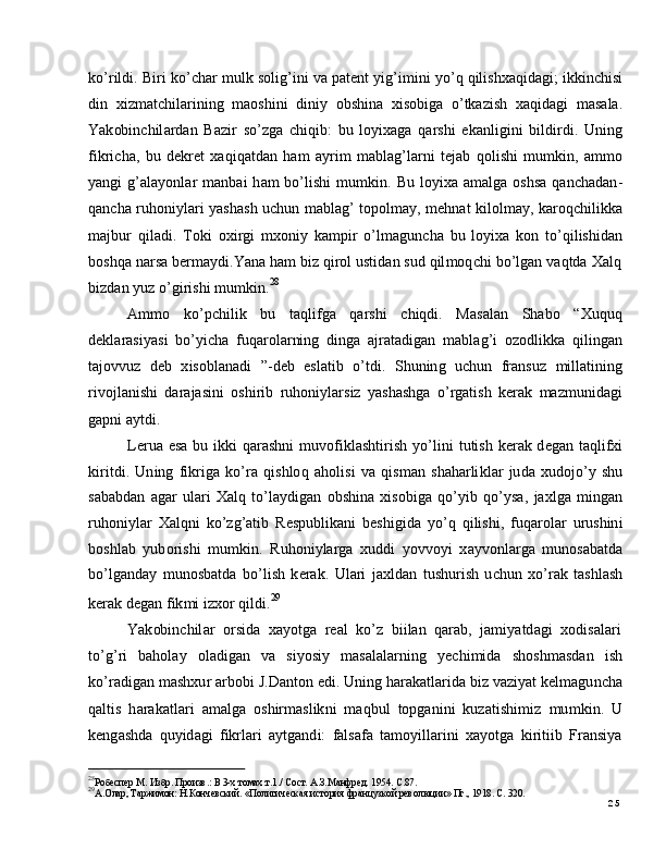 2529
А . О ла р ,   Т а р жи м о н:   Н.К о нче вс к и й .   « П ол итич еска я   и с т о р ия   ф р а н ц у з к о й  р ев о л юц и и »   Пг . ,  19 1 8 .   С.  3 2 0 .28
Ро б ес п е р  М .   Из б р .   П ро из в .:   В   3 -х   т о мах .т .1 ./   С о с т.   А . З . М а н ф р е д.  1 9 5 4 .   С . 87 .ko ’ r i l d i .   B i r i   k o ’ c h ar  m ul k   s o l ig ’ i n i   v a   p a t e n t   y i g ’ i m in i   y o ’ q   q il i sh x a qi d a g i;   ik k i n c h is i
d i n   x i z m a t c h il a r i n in g   m a osh in i   d i n i y   ob sh in a   x is o bi g a   o ’ tk az i s h   x a q i d a g i   m a s a la .
Y a k ob in c h il a r d a n   B a z i r   s o ’ z g a   c h i qi b :   b u   l o y ix a g a   q a r s h i   e k a n l i gi n i   bi l d i r d i .   U nin g
f i k r i c ha ,   b u   d e k r e t   x a q i q a t d an   h am   a y r i m   m a bl a g ’ l a r n i   t e j ab   q o l i sh i   m u m ki n ,   a m m o
y a ng i   g ’ a l a y onl a r   m a n b ai   h am   bo ’ l i s h i   m u m ki n .   B u   l o y ix a   a m a l g a   os hs a   q a n c h a d a n -
q a n c h a   r u ho ni y l ari   y a s h a s h   u c h u n   m a bl a g ’   to po l m a y,   m e hn at   k i l ol m ay,   k ar o q c h il i kk a
m a j bu r   qi l a d i .   T o k i   o x i r g i   m xoni y   k a m p i r   o ’ l m a gun c h a   b u   lo y ix a   k o n   t o ’ q i l is h i d a n
b os hq a   n ar s a   b er m a y d i .Y a n a   h am   bi z   q i r o l   u s t i d a n   s u d   q il m oq c h i   b o ’ l g an   v a q t d a   X a l q
bi z d a n   y u z  o ’ gi r i s h i  m u m ki n . 28
A m m o      ko ’ p c h i l i k      b u     t a q l i f g a     q a r s h i      c h iq di .   Ma s a l a n      S h a b o      “ X u qu q
d e kl a r a s i y a s i   bo ’ y i c h a   f u q a r o l ar ni n g   d i ng a   a j ra t a d ig a n   m a bl a g ’ i   o z od l ik k a   q i l in g a n
t a jo v v u z   d e b   x is o bl a n a d i   ”- d eb   e s l a t i b   o ’ t d i .   S hu n in g   u c hu n   fr a n su z   m ill a ti n in g
r i v o j l a n i sh i   d a r a j a s i n i   o s h i r i b   r u h on i y l ar s i z   y a sh a s h g a   o ’ r g a t i s h   k e rak   m a z m un id a g i
g a p n i   a y td i .
L er u a   e s a   b u   i k k i   q ar a s hn i   m uvo f i kl a s h t i r i s h   y o ’ l i n i   t u ti s h   k e ra k   d e g an   t a q li f x i
ki r i t d i .   Un i n g   f i k r i g a   k o ’ ra   q i s h lo q   a h ol i s i   v a   q i s m an   s h a h a r li kl a r   ju d a   x ud o j o ’ y   s h u
s a b a b d a n   a g a r   ul a ri   X a l q   t o ’ l a y di g an   obs h i n a   x i so b i g a   q o ’ y i b   q o ’ y sa ,   j a xl g a   m in g an
r u ho ni y l ar   X a l q n i   ko ’ z g ’ a ti b   R e s pu b li k a n i   b e s h i gi d a   y o ’ q   q i l i s h i ,   f u q a r ol a r   u r u shin i
b os hl a b   y ub o r i s h i   m u m ki n .   R u h on i y l ar g a   x u d d i   y ov v o y i   x a y v on l a r g a   m uno s a b a td a
bo ’ l g a nd ay   m uno s b a t d a   b o ’ li s h   k e r a k .   U l a ri   j a x l d a n   t u s h u r i s h   u c h u n   x o ’ rak   t a sh l a s h
k er a k   d e g a n   f ik m i  i z x o r   q i ld i . 29
Y a k ob in c h il a r    o r si d a    x a y o t g a    r eal    k o ’ z    b i i l an    q a ra b ,    j a m i y a td a g i    x od is a l a r i
to ’ g ’ ri   b a h o l ay   o l a d i g a n   v a   si y o s i y   m a s a l a l a r n in g   y ec h i m id a   s h o s h m a sd a n   i s h
ko ’ ra di g a n   m a s h xu r   a r b ob i   J .D a nt o n   e di .   U n in g   h ar a k a t l ar i d a  bi z  v az i y at   k e l m a gu n c h a
q a lt i s   h ar a k a tl a ri   a m a l g a   o s h i r m a sl ik n i   m a qb u l   to p g a n i n i   k u za t i s h i m i z   m u m ki n .   U
k e ng a s h d a   q u y id a g i   f i k r l a r i   a y tg a n d i:   fa l s afa   t a m o y ill a r i n i   x a y otg a   k i r i t i i b   Fr a n s i y a 