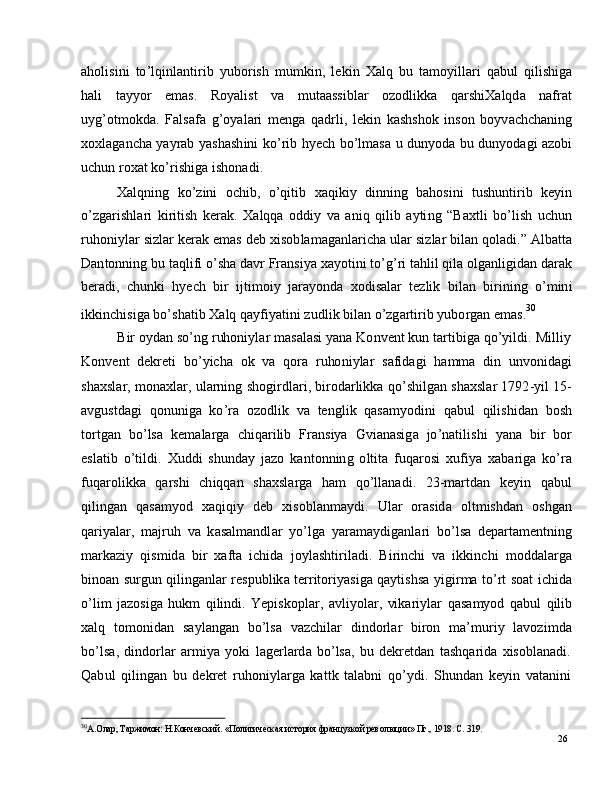 26a h o l i si n i   t o ’ l qi nl a n ti r i b   y u b o r i s h   m u m ki n ,   l e k i n   X a l q   b u   t a m o y ill ari   q a b u l   q i l i shig a
h a l i      t a y y o r      e m a s .      R o y a l i s t      v a      m ut aa s s i b l ar      o z o d l ik k a      q a r s hi X a l q d a      n a f r at
u y g ’ ot m okd a .   F a l s a f a   g ’ o y a l a r i   m e ng a   q a d r l i ,   l e k i n   k a s h sh o k   in so n   bo y v a c h c h a nin g
x ox l a g a n c h a   y a y rab   y a sh a s h i n i   k o ’ r i b   h y ech   bo ’ l m a s a   u   du n y od a   b u   du n y od a g i   a z ob i
u c h u n   r ox a t   k o ’ r i s h i g a  i sh on a d i .
X a l q n in g   k o ’ z i n i   o c h i b ,   o ’ q i t i b   x a q i k i y   di nn i n g   b a h o si n i   t u sh u n t i r i b   k e y i n
o ’ z g a r i s h l ari   k i r i t is h   k er a k .   X a l q q a   o d d i y   v a   a ni q   q i li b   a y ti n g   “ Ba x t l i   b o ’ l is h   u c hu n
r u ho ni y l ar   s i z l ar  k er a k   e m as   d eb   xi s o b l a m a g a n l ar i c h a   u l ar  s i z l a r   b i l an   qo l a d i .”   A l b a tt a
D a n to n n i n g   b u  t a q l i f i   o ’ s h a  d a v r   F ra ns i y a   x a y ot in i   to ’ g ’ ri   t a h li l  q i l a  o l g a n l ig i d an   d ar a k
b er a d i ,   c h un k i   h y ech   b i r   i jt i m oi y   j ar a y o n d a   xo d i s a l ar   t e z li k   b i l a n   b i r i n i n g   o ’ m in i
i k k i n c h i s i g a   b o ’ sh a ti b   X a l q  q a y f i y a ti n i   z u d l i k  b il a n   o ’ z g ar t i r i b  y ubo r g an   e m a s . 30
B i r   o y d an   so ’ n g   r uho ni y l ar   m a s a l a s i   y a n a   K o n v e n t   k u n   t a r t i big a   qo ’ y ildi .   M i ll i y
K o n v e n t   d e k r e t i   b o ’ y i c h a   o k   v a   q o ra   r u ho ni y l ar   s af i d a g i   h a m m a   di n   u nv o n i d a g i
sh a x s l ar,   m ona x l a r ,  u l a r n in g   sh o g i r d l ar i ,  bi r o d ar li k k a   q o ’ s h i l g an   s h a xs l ar   1 7 9 2 - y i l   1 5 -
a v g u s t d a g i    qo n un i g a    k o ’ ra    o z o d l i k    v a    t e n g l i k    q a s a m y od i n i   q a b u l    q i l is h i d a n    b os h
to r t g a n    b o ’ ls a   k e m a l a r g a    c h i q a r i l i b    Fr a n s i y a    G vi a n a si g a    jo ’ n a t i l is h i    y a n a   bi r   bor
e s l a t i b   o ’ t i l d i .   X u dd i   s h u n d ay   j azo   k a n t o n ni n g   o l t i t a   f u q a r o s i   xu f i y a   x a b a r i g a   ko ’ ra
f u q ar ol i k k a     q ar sh i     c h iq q a n     s h a xs l a r g a     h am    qo ’ ll a n a d i .     2 3 - m ar td a n     k e y i n     q a bu l
q i l in g a n   q a s a m y o d   x a q i qi y   d eb   xi s o b l a n m a y d i .   U l ar   o ra sid a   o l t m ish d an   os h g a n
q a r i y a l a r ,   m a j r u h   v a   k a s a l m a ndl a r   y o ’ lg a   y ar a m a y dig a n l ari   bo ’ l s a   d e p a r t a m e n t n in g
m ar k az i y   qis m id a   bi r   x af t a   i c h i d a   j o y l a s h t i r il a d i .   B i r in c h i   v a   i k k i n c h i   m odd a l a r g a
b in o an   su r g u n   q i l ing a n l ar   re sp u bl ik a  t er r i t o r i y a s i g a   q a y ti s h s a   y igi r m a   to ’ rt   s o at   i c hid a
o ’ li m   j az os i g a   hu k m   q i l i nd i .   Y e pi s ko pl a r ,   a v li y ol a r ,   vi k a r i y l ar   q a s a m y o d   q a b u l   qilib
x a l q    t o m on i d a n    s a y l a n g a n    b o ’ ls a    v az c h il a r     d in do r l ar     bi r o n    m a ’ m u r i y    l a vo z i m d a
bo ’ l sa ,   d in do r l ar   ar m i y a   y ok i   l a g e r l a r d a   b o ’ lsa ,   b u   d e k re t d a n   t a s h q a r i d a   x is o b l a n a d i .
Q a b u l   qi l in g an   b u   d e k r e t   r u ho ni y l ar g a   k a t t k   t a l a b n i   q o ’ y d i .   S h un d a n   k e y i n   v a t a nin i
30
А . О ла р ,   Т а р жи м о н:   Н.К о нче вс к и й .   « П ол итич еска я   и с т о р ия   ф р а н ц у з к о й  р ев о л юц и и »   Пг . ,  19 1 8 .   С.  3 1 9 . 
