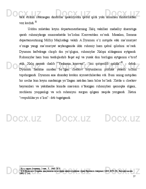 27t a r k   e t is h n i   i s t a m a g a n   d in do r l ar   q a s a m y od n i   q a b u l   q i ld i   y ok i   u m u m an   d in do r l i k d a n
v o z  k e c h d i . 31
U s h b u   x o l a t d an   k e y i n   d e p a r t a m e ntl a r n i n g    X a l q    v a k i l l a r i    m a h a ll i y   sh ar oi t ig a
q ar a b   r u h on i y l ar g a   m unos a b a t d a   b o ’ l ish n i   Ko n v e n t d an   s o ’ ra d i .   M a s a l a n ,   S o m m a
d e p ar t a m e nt i n in g   M i l l i y   Ma j l i s d a g i   v a k il i   A.D y u m o n   o ’ z   n ut q i d a   e sk i   m a’ m u r i y a t
o ’ m ig a   y a ng i   m a ’ m u r i y at   s a y l a ng a n i d a   i k k i   r u h on i y   h a m   q a b u l   q i l is h i n i   so ’ r a d i .
D y u m o n   k af e d r a g a   c h iq i b   d i n   y o ’ q l i g i n i ,   r uh o n i y l ar   X a l q n i   a l d a g a n i n i   a y tg a nd i .
R u h o ni y l ar   h am   bu n i   t a s di ql a s h i b   f a q a t   a q l   v a   y u rak   di n i   b o r l i g in i   a y tg a ni n i   e ’ t i r o f
e t d i .    X a l q     q a r s a k     c h a li b     “ Y a sh a s i n     ko n v e n t ”,    “ bi z    q u t q ar i l i b     q o l d ik ” 3 2     
-    d e bdi .
D y u m o n   h a m m a   m isd an   bo ’ l g an   c h er k o v   b u y u m l ar i n i   p u s h k a   y a s a s h   u c hu n
t op s h i r g a nd i .   D y u m o n   a n a   s hu nd ay   k e s k i n   si y o s a t c h il a r d a n   e d i .   B u n i   un i n g   n u tq i d a n
bi r   n e c h a   k u n   k e y i n   m ar k az g a   y o ’ ll a g a n   x a ti d a n   h am   b i ls a   bo ’ l a di .   X a td a   u   c h e r ko v
b a y r a m l ari    v a    y a k sh a n b a    k un id a    m ar os i m    o ’ tk a z g a n    r u ho n i y l ari    q a m o q k a    o l g a n i,
x o c h l a r n i    y o q q a nl i g i    v a    u ch    r u ho ni y n i    s u r g u n    q i l g a n i    x a q i d a    y o z g a n d i .    X a t in i
“ re sp ub l i k a  y o  o ’ li m ” -  d e b   t ug a t g a n d i .
31
Я Н Г И   та р их   3   т о мл и к .   2   т о м .,   Т . ,  1 9 6 0 .   5 6   б.
32
Е . Е . Ю р о вска я   Сб ор н и к   д о кум е нт о в   по   и с т о р ии н о в о г о   в р еме ни  с т р а н  Е в ро пы   и  А ме р и к и ( 164 0 - 1 8 70 )   М .,   В ыс ш а я   ш к о л а
19 9 0 .   С .   1 4 1 . 