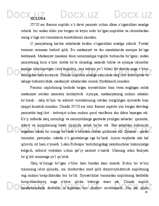 28XU LOSA
XV III   a s r   fr a n s u z   i n q i l ob i   o ’ z   d a v r i   j a m i y a t i   u c hu n   ul k an   o ’ z g a r i s h l ari   a m a lg a
o sh i r d i .   b i z   u nd a n   o l d i n   y u z   b e r g a n   v a   k e y i n   s o d i r   b o ’ lg a n   i nq i l o b l ar   v a   i sl o xo tl a r d a n
u ni n g   o ’ z i g a  x o s   to m o n l a r i n i  ku z a t i sh i m i z   m u m ki n .
U   j a m i y a tn in g   b ar c h a   so h a l ar i d a   k e s k i n   o ’ z g a r i s h l ari   a m a lg a   o s h i r d i .   F e o d a l
tu z u m n i   u m u m an   b a r b o d   q i l d i .   Bu   m a d a ni y at   v a   d i n   m a s a l a l ar i d a   a y n i q s a   k o ’ z g a
t a sh l a n a d i .   M a d a n i y at   m a s a l a s i   d o i m   u m u m x a lqq a   t e gi s h l i   t u s h u n c h a   bo ’ l g a n i ,   und a n
j a m i y a tn in g   b i r o r   a ’z o s i   c h e t d a   b o ’ l a   o l m a s li g i   n aza r d a   t u ti ls a   v a   a y niq s a   i sl o x o t l a r
a m a lg a   os hi r i l a y otg a n   ( x o x   in q il o b i y ,   xo x   t a d r i j i y   y o ’ l   bil an)   b i r   d a v r d a   u n g a   e ’ ti bo r
d o i m gid a n   h am   ku c h a y d i .   C h u n k i   i n q i lob n i   a m a lg a   o s h i r i sh d a   t a r g ’ i b o t - t a s hv i qo td a  va
x a lq q a  tu s hu n t i r i s h da ,   m a d a ni y at   s o h a l a r id an   un u m l i   f o y d a l a n is h   m u m ki n .
Fra n s u z   i nq i lo b i n in g   b o s h i d a   t u r g an   s i y os a t c h il ar   b un i   t er a n   a n g l a g an   x ol d a
m a d a n i y at   u s t i d a n   n az o r a t n i   k u c h a y ti r d i .   A y ni q s a ,   m a d a ni y a t n i n g   m uhi m   soh a l ar i
bo ’ l m is h   -   x a l q   t a ’ l i m i   v a   a xb o r o t   v o s i t a l a r i n i n g   u s t i d an   y u r g i z il g a n   s i y os a t d a   b un i
y a qqo l   k u z a t i s h   m u m k i n .   C h un k i   XV III   a s r   o xi r i   f r a ns u z  i nq i lo b i   y u z  b e r g a n  d a v r d a g i
j a m i y a td a   t a r g ’ i b o t   -   t a sh v iq o t   u c hu n   m uhi m   qu r o l   v a z i f a s i n i   s h u   i kk i s i   b a j a r g a n   e d i .
K o ’ p   xo ll a r d a   x a l q   n o r o z i l ig i   v a   n a m o y ishl a r g a   g az e t a d a   y o z i l g a n   x a b ar l a r :   q on u nl a r ,
d e k ret   v a   n i z o m l ar ni n g   bo s i b   c hi q i l is h i   s a b a b   b o ’ l ar   e d i .   S h u   s a b a b d an   h o ki m i y at
o r g a n l a r i   u l ar n i   b i r   z u m g a   bo ’ l s a d a   e ’ t i bo r d a n   c h e td a   qo l d i r m as   e di .   Q a ra m a   -   q ar sh i
to m on l a r ,   p ar t i y a l a r ,   o d a t d a   o ’ z   g az e t a l a r i g a   e g a   bo ’ l a r d i .   Ay r i m   v a q t l a r d a   u l ar   h al
q i l u v c h i   r o l  h am  o ’ y n a r d i .   L e k i n   R o b e s p e r   bo sh c h i l i gi d a g i   y a ko bi n c hi l ar   h o k i m i y a t g a
k e l g a c h ,   a xb o r o t   vo s i t a l a r i   u c hu n   q a t ’ i y   n a z o r a t   o ’ r n a t d i .   U l a r n in g   e r k i n   f a o l i y a t i
bo ’ g ’ i li b   s e n z u r a g a   y o ’ l   q o ’ y il d i .
X a l q   t a ’ l i m ig a   b o ’ l g a n   e ’ t ib o r   h am   b u n d an   k am   e m a sd i .   B u tu n   bi r   t a ’ li m
ti z i m in i n g   is l o x   q i lin i s h i ,   un i   c h e r k o v d a n   o z o d   q il i b   du n y ov i y l a sh t i r i s h   i n q i lo b nin g
e n g   m uhi m   bo s qi c hl ar i d an   bi r i   b o ’ l d i .   S i y os a t c h i l ar   t o m on i d a n   i nq i lo b ni n g   d a s t l a bk i
b os qi c h l a r id a y o q     u n g a     e ’ t i b o r     q i l i sh i     b e ko r g a     e m as     e di .     C h u nk i     in q ilo b
h ar a k a tl a n i sh id a    d a s tl a b k i    t o ’ s i ql a r d a n    bi r i    c h e r k o v    x i so b l a n a r d i .    U n i    h a l    q ilis h 