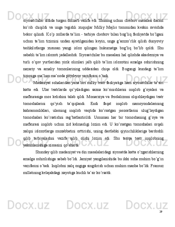29si y os a t c h i l ar   ol d i d a   t u r g an  d o l za r b   v a z i f a   e di .  S h u n in g   u c h u n   c h e r k o v   m a s a l a s i   d a r xo l
ko ’ r i b   c h i qi l d i   v a   u n g a   t e gi s hl i   x uq u q l a r   M il li y   Ma jl i s   t o m o ni d an   k e sk i n   r a v ishd a
b e ko r   q i l i nd i .   K o ’ p   x o l l a r d a   t a ’ li m -   t ar bi y a   c h er k o v   b i l a n   b og ’ li q   f a o li y a t d a   b o ’ l g a n i
u c h u n   t a ’ l i m   ti z i m i n i   u n d a n   a j ra ti lg a n id a n   k e y i n ,   u n g a   g ’ a m xo ’ r l i k   q i l i s h   du n y ov i y
t a sh k il o t l a r g a    x u su s a n    y a ng i    i s lo x    q i l i ng an    h u k u m a tg a    bo g ’ li q    bo ’ l i b    qo l d i .    S h u
s a b a bl i   t a ’ l i m  is l o x o t i   j a d a l l a s hd i .   S i y os a t c h i l ar   b u   m a s a l a n i   h a l   q i l is h d a   a k a d e m i y a   va
tu r l i   o ’ q u v   y u r t l a r i d a n   y i r i k   o l i m l ari   j a l b   q i l i b   t a ’ li m   is l o xo t in i   a m a lg a   os hi r i sh n in g
n aza r i y    v a     a m a li y    to m onl a r i ni n g     ud d a si d a n     c h i q a     o l d i .     B u g un g i     k u n d a g i     t a ’ l i m
ti z i m ig a   m a ’ lu m  m a ’ n o d a   po y d e vo r   v a z i f a s i n i  o ’ t a d i .
Ma d a n i y at   s oh a l a r i d a n   y a n a   bi r i   m il l i y   t ea t r   fa ol i y a tig a   h am  si y os a t c h il ar   t a ’ s i r i
k a t t a   e d i .   U l ar   t e a t r l a r d a   qo ’ y il a d i g an   s a x n a   k o ’ r i n i sh l ar in i   i n q il o b   g ’ o y a l ari   va
m af ku r a s i g a   m o s   k e l i s h in i   t a l a b   q il d i .   M o n a r xi y a   v a   fe o d a l i z m n i   o l q is hl a y d i g a n   t ea t r
to m os h a l a r i n i   q o ’ y i s h   t a ’ qi ql a n d i .   E n d i   fa q at   i nq i lo b   n a m o y ond a l a r i nin g
k a h ra m on l i k l a r i ,   u l a r n in g   i n q i lo b   v a q t i d a   k o ’ r s a tg a n   j a s o r a t l ar in i   u l u g ’ l a y di g a n
to m os h a l a ri   k o ’ r s a t is h n i   ra g ’ b a t l a nt i r il d i .   U m u m an   h ar   b i r   t o m osh a n in g   g ’ o y a   va
m af ku r a s i   i nq i lo b   u c h u n   z i d   k e l m a s l i g i   l o z i m   e di .   U   ko ’ r s a t g a n   t o m osh a l ari   o r q a l i
x a lq n i   i s lo x o t l ar g a   m ux a bb a t in i   o r t t i r i s h i ,   u n in g   d a s t l a bk i   qi y in c h il i k l a r i g a   b ar do s hl i
q i l i b   t a r b i y a l a s h n i   v a z i fa   q i l i b   o l i sh i   lo z i m   e di .   S h u   t a r iq a   t ea t r   i n q il o bnin g
y a kun l a n i sh i g a   x i s s a s i n i   q o ’ s h ar d i .
S h un d ay   qi l i b   m a d a n i y at   v a   d i n   m a s a l a l ar i d a g i   s i y os a t d a   k a tt a   o ’ z g ar i s h l a r nin g
a m a lg a   os hi r i l i s hi g a   s a b ab   bo ’ l d i .   J a m i y at   y a ng i l a n is h i d a   b u   ik k i   so h a   m uhi m  bo ’ g ’ i n
v a z i f a s i n i  o ’ t a d i .   I n q i l ob n i   x a l q   o n g i g a   s in g d i r i s h   u c h u n   m uhi m   m a nb a   bo ’ l d i . Fr a n su z
m ill a t in i n g   k e l a j a k d a g i  x a y ot i g a   k u c hl i  t a ’ si r   ko ’ r s a t d i . 