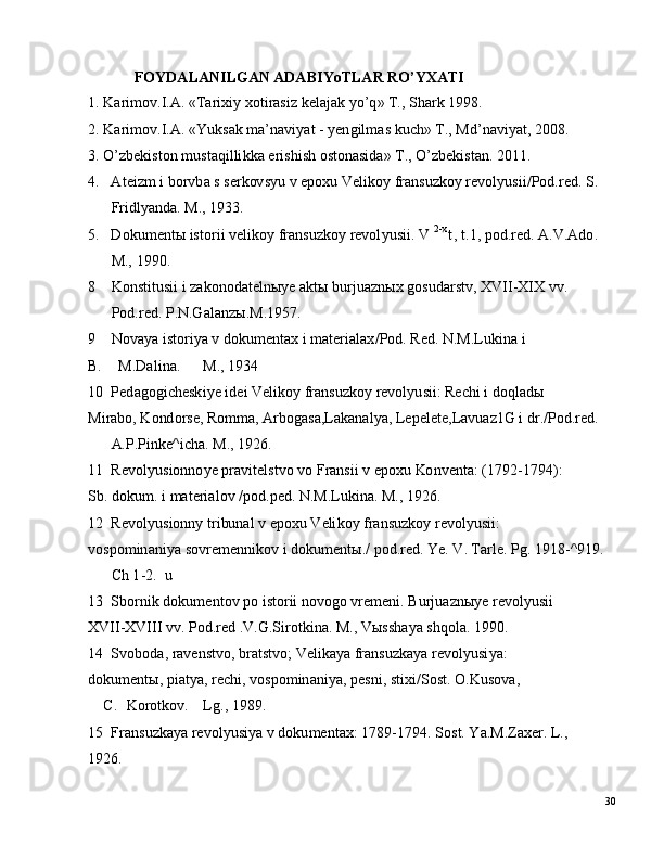 30F O YDA L AN I LG A N  ADA B I Y o TL A R  R O’ YXA TI
1 .  K ar i m o v . I .A .  «T ar i x i y   xo t i r a s i z  k e l a j a k   y o ’ q »   T. ,   S h ark   1 9 98 .
2 .  K ar i m o v . I .A .  «Y uks a k   m a ’ n a vi y at   -  y e n g il m as   k u c h »   T. ,   M d ’ n a v i y a t ,   2 00 8 .
3 .  O ’ z b e k i s t o n   m ust a q i l li k k a   er is h i s h   o sto n a si da »   T. ,  O ’ z b e k i st a n .  20 11 .
4 .     A t e i zm   i  bo r v b a s   s e r k ov s y u   v   e p o x u   V e li ko y   fra n su z k o y   re v ol y usi i / P o d . r e d .   S.
Fr i dl y a nda .   M.,   1 93 3 .
5 .     D o k u m e n t ы  is to r i i   v e l i ko y   fra n s u z k o y   re vol y u s i i .   V   2 - x
t ,   t .1,  po d . r e d .  A.V.A d o .
M.,   199 0 .
8      K o n s t i tu s i i   i   z a k o nod a t e l n ы y e a k t ы  b u r j u a z n ы x   g os ud a r s tv ,  X V I I - X IX   vv .
P od . r e d .   P .N.G a l a n z ы . M. 1 9 57 .
9      N ov a y a  i s t o r i y a v   do ku m e nt a x   i   m a t er i a l a x / P o d .   Re d .  N. M .Luk in a   i
B.      M .D a l i na .      M.,   1934
1 0    Pe d a g o g i c h e sk i y e   id e i   V e l i k o y   fra n s u z ko y   re v ol y u s i i:   Re c h i i   d o ql a dы
M i r a b o ,  K o nd o r s e ,   R o mm a ,  A r bog a sa ,L a k a n a l y a ,  L e p e l e t e ,L a v u a z 1 G   i   d r . / P o d . r e d .
A. P . P i n ke ^ i c h a.   M .,   19 2 6 .
1 1    Re v ol y u s i on no y e   p r a v i t e l s t v o  v o   F r a n s i i   v   e p o x u   Ko n v e n t a :   ( 1 7 9 2 - 1 7 9 4 ) :
S b .  d o k u m .   i   m a t er i a l o v  / po d . p e d .  N. M .Lu k i na .   M.,   1 9 26 .
1 2    Re v ol y u s i on n y   t r i bun al   v   e p o x u   V e li ko y   fra n s u z k o y   re vol y u si i :
v os po m in a ni y a   s o vr e m e nn ik o v i   do ku m e n t ы . /   p od . r e d .  Y e.  V .  T ar l e.   P g .  1 9 1 8 - ^ 9 19 .
Ch  1 - 2 .    u
1 3    S b o r n i k  d o k u m e nt o v  p o   i st o r i i   no v og o  v re m e n i .   B u r j u a z n ы y e re v ol y u s i i
XV II- XV III  vv .   P o d . red   .V.G. S i r ot k i na .   M . ,  V ыs s h a y a  s h q o l a .   1 9 90 .
1 4    S v ob o d a,   ra v e n s tv o ,   b r a t s t v o;   V e l i k a y a fra n s u z k a y a   re v o l y usi y a :
d ok u m e ntы ,  p i a t y a ,   r ec h i ,  v o sp o m in a n i y a ,  p e sn i ,   s ti x i / S o s t .  O.K u s o v a ,
C.    K o r o t ko v .     L g .,   19 8 9 .
1 5    Fra n s u z k a y a re v ol y u s i y a   v  d o ku m e nt a x:   1 7 8 9 - 1 7 9 4 .  S o s t .  Y a . M .Z a x e r .  L.,
1 92 6 . 