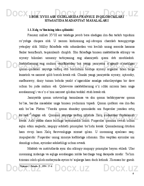 6I -BOB.  XVI I I   A SR   O X I R L AR I D A  F R AN S U Z   I N Q I LOB C h I L AR I
S I Y o S A T I D A  MA D AN I Y a T   MA S A L A L AR I
1 .1. X a l q  t a ’ li m i ning   i s l o x   qi l i nishi
Fra n s u z   m ill a t i   XV I I I   a s r   t a l a b i g a   j a v o b   b era   o l a di g an   i l m -f a n   t a r k i b   t o p i shin i
r o ’ y obg a     c h i q ara     ol d i .   U     za m o n     k is h i s i n in g     a q l - i d r o q i n i    c h a r x l ab     t ar a q q i y ot g a
y e t a ql ay   ol d i .   M i l l i y   fa ls a f a d a   e s k i   udu m l ar d an   v o z   k e c h i b   un in g   a s o si d a   h a m m a
fa n l ar   t a s ni f l a n i b ,   t a q si m l a n i b   c h i q il d i .   S h u   fa l s af a g a   b in o an   m a k t a b l a r d a   a h lo q i y   va
si y o s i y   bi l i m l ari   u m u m i y   t ar b i y a ni n g   e n g   a h a m i y a tl i   q is m i   d eb   x i so bl a sh d i .
I n st i t u t l a r n i n g    e n g    m uh i m    v az i fa l ar i d a n    b i ri    y a n g i    j a m i y a tn i    o ’ r g a n i b    o ’ r n a t i lg a n
q on u n - q o i d a l a r i   x a y o t g a   t a db i q   e t i b   b o r i l i s hi n i   b os h q a   s i y os i y   o r g a n l ar   bi l an   b i r g a
k u za ti s h   v a   n a z o r at   q i l i b   b o r i s h   k er a k   e di . C h un k i   y a n g i   j a m i y a t d a   s i y osi y ,   iq t i so d i y,
m af ku r a v i y ,   di n i y   t u z u m   b o b i d a   y a xl i t   o ’ z g ar i s h l ar   a m a lg a   o s h i r il a y o t g a n   b i r   d a v r
u c h u n   b u   ju d a   m uhi m   e di .   Q ol a v er s a   m a kt a bl a r n i n g   o ’ z   i c h k i   ni z o m i   h am   u ng a
a s os l a n m og ’ i   v a  o ’ z - o ’ z i n i   n az o rat   q il i shn i  t a s hk i l   e t i s h  k e rak   e di .
J a m i y a td a   q on u n   us t uv o r li g i   t a m inl a n s a   v a   s h u   q o nu n   t a r k ki y p a r v ar   q onu n
bo ’ l sa ,   b ar c h a   m a s a l a l ar   u n g a   b i n o an   y e c hi m i n i   to p a d i .   Q o n u n   i jod k o ri   e s a   i l m -f a n
a x l i   b o ’ lsa .   P l a t o n   “ Y a x s h i   qo n u n   s hu n d ay   qo n u n l a r k i   un i   f u q ar o l ar   j o ni d a n   o r ti q
ko ’ ra d i ” 3
- d e g a n   e d i .   Q o n u nn i   x a y o t g a   t a d bi q   q il i s h d a   X a l q   i r o d a si d an   f o y d a l a nis h
k er a k .   A s l o   y a kk a   sh ax s   k u c hi g a   t a y a n m a s l i k   l o z i m .   F uq ar o l ar   q o n un n i   s e vi s h   u c hu n
a q ln i   e r k i n   s a q l a s h i ,   x a q i qi y   a d o l a t l i   p r i n s i p l a r i   b o ’ l is h i   k er a k .   Q o n u n l a r n i n g   ib t id o s i
h am   r ivo j i   h am   X a l q   fa r o v o n li g i g a   xi z m at   q i l s i n .   U   i ns o nn i n g   a j r a l m as   x a q -
x uq u q l a r i d ir .   F u q ar ol ar   u n i n g   xi m o y a   k af ol a t i g a   i s h o ns i n .   S h u   v a qt d an   a y r i m l ar   uni
d on o l i g i   u c hu n ,   a y r i m l ar   a dol a t l i l ig i   u c hu n  s e v a d i .
Ma k t a b   v a   i ns t i t ut l a r d a   a y n i   sh u   a hl o q i y - x uq u q i y   p r i ns i p l ar   b a y o n   e t i l a d i .   Ul ar
i ns o n n in g   x i s l ar i g a   v a   a ql ig a   a s o s l a n g a n   x o l d a   b a r c h a g a   t e n g   d ara j a d a   x o sd ir .   T a ’ l i m
ti z i m in i   i s lo h   q i l is h   m ob a y ni d a   a y r i m   to ’ s i q l ar g a   h am   du c h   k e l i n d i .   X u su s an   bi r   gu r u h
3
T u le n o v . J .   Fal s a f a.   T .,   1 9 94 .   2 7 - 6. 
