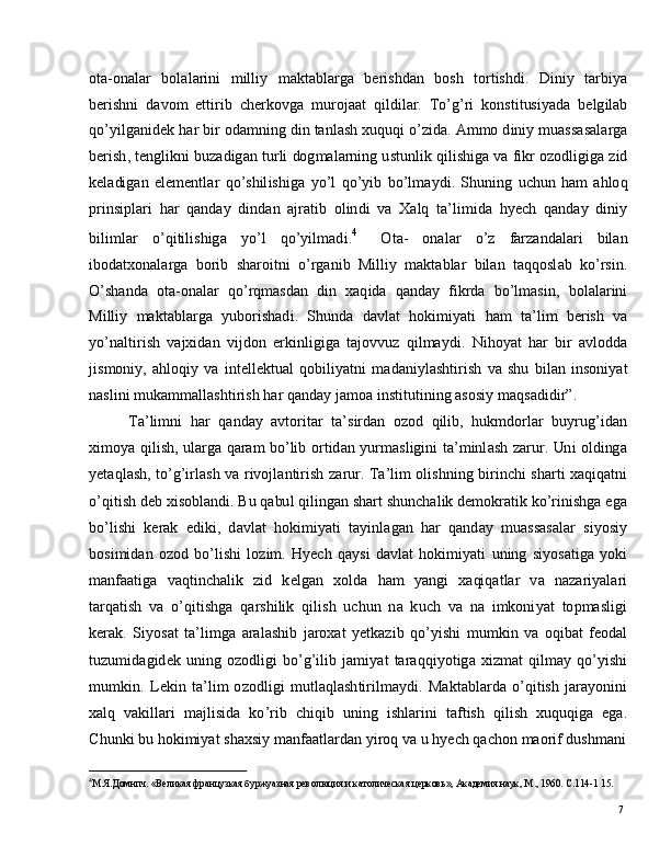 74
М .Я.Д о м н п ч .   « В ел и ка я  фр а н цу з ка я   б у р ж у а з н а я  р ев о л юц и я   и  к а т о л иче ска я   ц е р к о в ь » ,   А ка д е м и я   н аук ,  М .,   1 9 6 0 .   С . 1 1 4 - 1   1 5 .ot a - o n a l ar     b o l a l a r i n i     m illi y     m a kt a b l a r g a     b e r i s h d a n     b os h     to r t is h d i .     Din i y    t ar b i y a
b e r i sh n i   d a v o m   e tti r i b   c h e r k o v g a   m u r o j a at   q il d i l a r .   T o ’ g ’ ri   k o ns t i t us i y a d a   b e l g il a b
qo ’ y ilg a n i d e k   h ar  bi r  o d a m nin g   di n   t a nl a s h   x u qu q i   o ’ z i da .   A m mo   d in i y   m u a ss a s a l a r g a
b e r i s h ,   t e ng l i k n i  b u z a d i g a n   tu r l i   do g m a l ar n i n g  u st u n l i k   q i l i sh ig a  v a   f i k r  o z o d l ig ig a  z i d
k e l a di g an   e l e m e ntl ar   qo ’ s h il i s h i g a   y o ’ l   q o ’ y i b   b o ’ l m a y d i .   S hu n in g   u c h u n   h am   a h lo q
p r in s i p l ari   h a r   q a n d a y   din d an   a j ra t i b   o l in d i   v a   X a l q   t a ’ l i m id a   h y ech   q a n d ay   d i ni y
b i li m l ar   o ’ q i t i l is h ig a   y o ’ l   qo ’ y il m a d i . 4    
O t a-   o n a l ar   o ’ z   farz a n d a l ari   bil a n
i bo d a tx o n a l a r g a   b o r i b   s h a r o i t n i   o ’ r g a n i b   M i l l i y   m a kt a b l ar   b il a n   t a q qo sl a b   ko ’ r si n .
O ’ sh a n d a    o t a - o n a l a r    qo ’ r q m a sd an    d i n    x a q i d a   q a n d ay  f ik r d a    bo ’ l m a si n ,    b o l a l a r in i
M i ll i y   m a kt a b l a r g a   y ubo r is h a d i .   S hu nd a   d a v l at   h ok i m i y a t i   h am   t a ’ l i m   b er is h   va
y o ’ n a l ti r i s h   v a jxi d an   vi j d o n   e r k i n l ig i g a   t a j o v v u z   qi l m a y d i .   N i h o y at   h a r   b i r   a v l odd a
j is m oni y ,   a hl oq i y   v a   i n t e l l e k t u a l   qo b i li y a t n i   m a d a ni y l a sh ti r i s h   v a   s h u   b i l a n   in s o ni y a t
n a sl i n i   m uk a m m a ll a s h t i r i s h   h ar  q a n d ay   j a m o a  ins ti t u t in i n g   a s o si y   m a qs a di di r ”.
T a ’ li m n i   h ar   q a n d ay   a v t o r i t ar   t a ’ s i r d an   o z o d   q il i b ,   h u k m do r l ar   bu y r ug ’ i d a n
xi m o y a   qil i s h ,   u l a r g a   q aram   bo ’ li b   o r t id a n   y u r m a sl ig i n i   t a ’ m inl a s h   z ar ur .   Un i   o l ding a
y e t a ql a s h ,   to ’ g ’ i r l a s h   v a   r iv o j l a n t i r i s h   za r u r.   T a ’ l i m   ol i s hn i n g   bi r i n c h i   s h a r t i   x a q iq a tn i
o ’ q i t i s h  d eb   x i s ob l a n d i .   Bu   q a bu l  q i l in g a n  sh a rt   sh un c h a l i k   d e m ok r a ti k   ko ’ r i n is h g a   e g a
bo ’ l i s h i   k er a k   e d i k i ,   d a v l at   h o ki m i y a t i   t a y inl a g an   h ar   q a n d a y   m u a ss a s a l ar   s i y o si y
b os i m id an   o z o d   bo ’ li s h i   l o z i m .   H y ech   q a y s i   d a v l at   ho ki m i y a t i   u n in g   si y o s a t i g a   y o k i
m a n faa ti g a     v a q t i n c h a l i k     z i d     k e l g an     x o l d a     h am    y a ng i     x a qi q a t l ar     v a    n az a r i y a l a ri
t a r q a ti s h   v a   o ’ q i t ish g a   q ar sh i li k   q i l i s h   u c h u n   n a   k u ch   v a   n a   i m koni y at   to p m a sl i g i
k er a k .   S i y os a t   t a ’ li m g a   ar a l a sh i b   j ar o x a t   y e tk az i b   q o ’ y is h i   m u m ki n   v a   o qi b at   f e od a l
tu z u m id a gi d e k   u n i n g   o z o d li g i   b o ’ g ’ i l i b   j a m i y at   t ara q q i y ot i g a   x i z m at   qil m a y   qo ’ y is h i
m u m ki n .   L e k i n   t a ’ l i m   o z od li g i   m u t l a q l a s h t i r il m a y d i .   M a k t a bl ar d a   o ’ q i t i s h   j ara y o nin i
x a l q   v a ki ll a ri    m a j li s id a   k o ’ r i b    c h iq i b   u n in g    i s h l a r i n i    t af t i s h   q i l i s h    x u qu q i g a    e g a.
C h u n k i   b u   ho ki m i y at   sh a x si y   m a n faa tl a r d a n   y i r o q   v a u  h y ech  q a c h o n   m a o r i f  d us h m a n i 