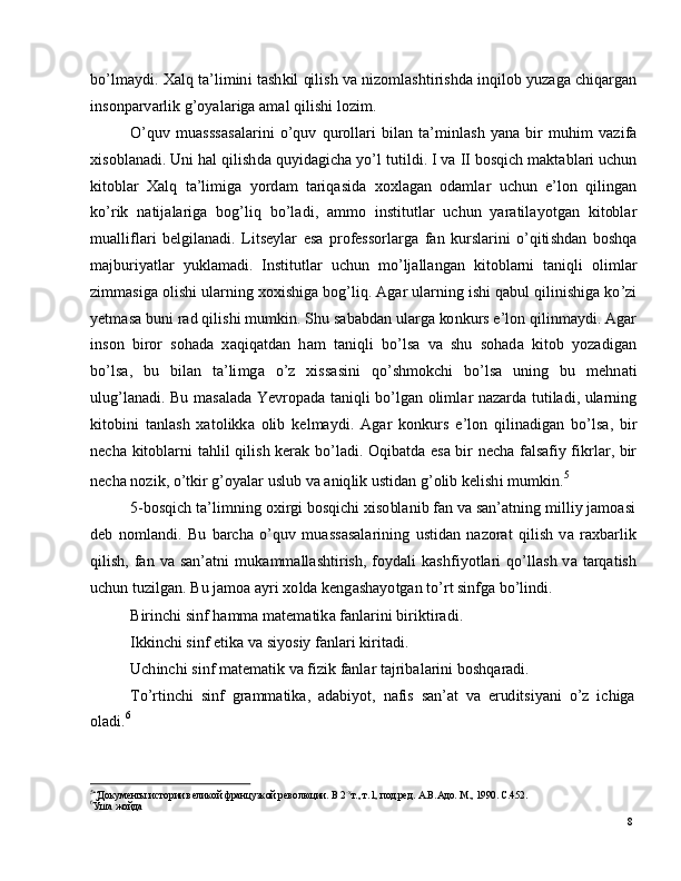 8bo ’ l m a y d i .   X a l q   t a ’ l i m in i   t a s h k i l   qi l i s h  v a   n i z o m l a sh t i r i sh d a   in q i l o b   y u za g a   c hi q a r g an
i ns o n p a r v a r l i k  g ’ o y a l ar i g a   a m al  q i l i s h i   l o z i m .
O ’ qu v   m u a s ss a s a l a r i n i   o ’ q u v   q u r o l l a r i   b il an   t a’ m inl as h   y a n a   b i r   m uhi m   v az i fa
x is o b l a n a d i .   U n i  h a l   q i l is h d a   qu y i d a g i c h a   y o ’ l   tu ti l d i .   I   v a   II   bo s q i c h   m a kt a b l ari  u c h u n
k i t ob l ar    X a l q   t a ’ li m ig a    y o r d am   t ar iq a s i d a    x ox l a g an   o d a m l ar    u c hu n    e ’ l o n    q i li n g a n
ko ’ r i k   n a ti j a l ar i g a   b og ’ l i q   b o ’ l a d i ,   a m m o   i n s ti t u t l ar   u c h u n   y ara til a y o t g a n   k i t obl ar
m u a lli f l a r i   b e lg i l a n a d i .   Li t s e y l ar   e s a   p r o f e s s o r l a r g a   f an   k u r s l ar i n i   o ’ q i ti s h d a n   b o shq a
m a j bu r i y a tl a r   y uk l a m a d i .   I n st i t u t l ar   u c h u n   m o ’ l j a ll a n g a n   k it o b l a r n i   t a ni q l i   o l i m l ar
z i m m a sig a   o l i sh i   u l a r n in g   x ox i s h i g a  b o g ’ l i q .   Ag ar   u l a r n i n g  i s h i  q a b u l   q i l i ni s h i g a   ko ’z i
y e t m a s a  b u n i   r a d  q i l i s h i   m u m ki n . S h u   s a b a b d an   u l a r g a   ko n k u r s e ’ lo n  q i l i n m a y d i .  Ag ar
i ns o n    b i r o r    s o h a d a   x a q i q a td a n    h am   t a n i q l i    b o ’ ls a    v a    sh u    s o h a d a    k it o b    y o za d i g a n
bo ’ l sa ,   b u   b i l a n   t a’ li m g a   o ’ z   xiss a s in i   qo ’ sh m ok c h i   bo ’ ls a   u n i n g   b u   m e hn a t i
u lu g ’ l a n a d i .   Bu   m a s a l a d a   Y e v r o p a d a   t a n i q l i   bo ’ l g a n   o li m l ar   n a zar d a   t u t i l a d i ,   u l a r nin g
k i t ob i n i   t a n l a s h   x a t o l i k k a   o li b   k e l m a y d i .   A g ar   ko n k u r s   e ’ l o n   q i l i n a d ig a n   bo ’ l sa ,   bir
n e c h a   k i to b l ar n i   t a h l i l   q il i s h   k e r ak   bo ’ l a d i .   O qib a t d a   e s a   b i r   n e c h a   fa l s a f i y f ik r l a r ,   bir
n e c h a  n o z i k ,   o ’ t k i r   g ’ o y a l ar   u s l u b   v a  a n iq l i k   u s ti d an   g ’ o li b  k e l is h i   m u m ki n . 5
5 - bo s q i c h   t a ’ li m ni n g   o x i r g i   b o sq i c h i   x i s o bl a n i b   f an   v a   s a n ’ a t n in g   m illi y   j a m o a s i
d e b   n o m l a n d i .   B u   b a rc h a   o ’ q u v   m u a s s a s a l a r i n i n g   u st i d an   n a z o rat   q i l is h   v a   r a x b a r l i k
q i l is h , fan   v a   s a n ’ a t n i   m uk a m m a ll a s h t i r is h , f o y d a l i   k a sh f i y ot l a ri   q o ’ ll a s h   v a   t a r q a t is h
u c h u n   t u z i l g a n .   Bu   j a m o a  a y ri  xo l d a   k e ng a sh a y o t g a n   t o ’ rt   si n f g a   bo ’ l in d i .
B i r i n c h i   s in f   h a m m a   m a t e m a tik a   f a nl a r i n i  bi r i k t i r a d i .
I k ki n c h i   s i n f  e t i k a   v a   si y o s i y   fa nl a r i   k i r it a d i .
U c h i n c h i   s i n f  m a t e m a t i k  v a f i z i k   f a nl a r  t a j r i b a l a r i n i  b o s h q ar a d i .
T o ’ r t i n c h i   si n f   g ra m m a ti k a ,   a d a b i y o t ,   n a f i s   s a n ’ at   v a   er ud i ts i y a n i   o ’ z   i c h i g a
ol a d i . 6
5
“ Д ок у м е нты и с т о р ии  вел и к о й  фр а н ц у з к о й  р ев о л юц и и.   В  2 - х
т. ,   т .1 ,   п о д . р е д.   А .В. А д о .  М .,   1 9 90 .   С. 4 52 .
6
Ўша  жо й д а 