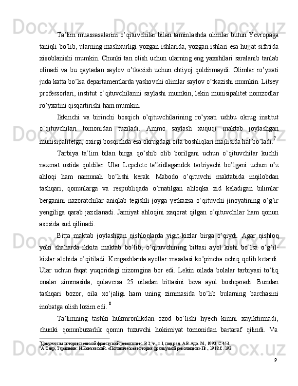 9T a ’ li m   m u a ss a s a l ar in i   o ’ q i tu v c hi l ar   b i l a n   t a m in l a s h d a   o li m l ar   b u tu n   Y e v r o p a g a
t a ni q l i   b o ’ l i b ,   u l ar nin g   m a shxu r l i g i   y o z g a n   i sh l a r i d a ,   y o z g an   is hl a ri   e s a   h u jj at   s i fa ti d a
x is o b l a n i s h i   m u m ki n .   C h u nk i   t an   ol i s h   u c h u n   u l a r n i n g   e n g   y a xs h i l ari   s a ra l a ni b   t a nl a b
o l i n a d i   v a   b u   q a y t a d an   s a y l o v   o ’ tk a z i s h   u c h u n   e h ti y o j   qo l d i r m a y d i .   Ol i m l ar   r o ’ y x a t i
j ud a   k a t t a   b o ’ l s a   d e p a r t a m e ntl a r d a   y a s ho v c h i   o l i m l ar   s a y lo v   o ’ tk az i s h i   m u m ki n .   L i t s e y
p r o fe ss o r l ar i ,   i ns t i t u t   o ’ q i t u v c h i l a r i n i   s a y l a s h i   m u m ki n ,   l e k i n   m u ni s i p a l i t e t   n o m z od l a r
r o ’ y x a ti n i   qi sq a r t i r ish i   h am   m u m ki n .
I k ki n c h i   v a   b i r i n c h i   b o s q i c h   o ’ q it uv c h i l ar i n in g  r o ’ y x a t i   u s h b u   ok r u g   i n stitu t
o ’ q i t u v c h i l a r i   t o m on i d a n   t u z i l a d i .   A m m o   s a y l a s h   xu q u q i   m a kt ab   j o y l a s h g a n
m unis i p a l i t e t g a ,  o xi r g i  b os qi c h d a   e s a  o k r u g d a g i   o i l a  b o sh l i q l ari   m a j lis i d a   h a l   b o ’ l a d i . 7
T ar bi y a   t a ’ li m   bil a n   bi r g a   q o ’ s h i b    o l i b   bo r i l g a n i   u c h u n   o ’ q i t u v c h i l ar   k u c hli
n a z o r a t   o s t i d a   qo l d i l a r .   U l ar   L e p e l e t e   t a ’ k i d l a g a n d e k   t a r bi y ac h i   b o ’ l g a n i   u c h u n   o ’ z
a h lo q i     h am    n a m un a l i     b o ’ l i s h i     k er a k .     Ma b o d o     o ’ q it u v c h i     m a kt a b i d a     in q i l ob d a n
t a sh q a r i ,   q o nu nl a r g a   v a   re sp u b l i q a d a   o ’ r n a t il g an   a h l oq k a   z i d   k e l a di g an   b il i m l ar
b e r g a n i n i   n a z o r a t c hil ar   a n iq l ab   t e gi s h l i   jo y g a   y e tk az s a   o ’ q i tuv c h i   ji no y a t in i n g   o ’ g ’ i r
y e ngi li g a   q ar a b   j az ol a n a d i .   J a m i y at   a h l oqi n i   x a q o rat   q i l g a n   o ’ q i t u v c hi l ar   h am   qo nu n
a s os i d a  s u d   q il in a d i .
B i t t a   m a kt a b   j o y l a s h g a n   q i s h lo q l ar d a   y igi t - k i z l ar   b i r g a   o ’ q i y d i .   A g ar   q ishlo q
y ok i   s h a h a r d a   i kk i t a   m a kt a b   bo ’ l i b ,   o ’ q i t u v c h in i n g   b it t a s i   a y o l   k i s h i   b o ’ l s a   o ’ g ’ i l -
ki z l ar   a l oh i d a   o ’ q i t i l a d i .   K e n g a s h l a r d a   a y oll a r   m a s a l a s i   ko ’ p in c h a   o c h i q   qo l i b   k e t a r di .
U l ar   u c hu n   f a q at   y u qo r i d a g i   n i z o m gi n a   bo r   e d i .   L e ki n   o i l a d a   b o l a l ar   t a r bi y a s i   t o ’ l iq
o n a l ar     z i mm a sida ,    q o l a v e r s a    2 5    o i l a d a n    b i t t a s i n i     b e v a    a y o l     b o sh q ar a d i .    B u nd a n
t a sh q a r i     b o z or ,     o il a     xo ’ j a l i g i     h am    un in g     z i m m a sid a     b o ’ l i b     b u l a r n in g     b a r c h a sin i
i no b a t g a   o l i s h   lo z i m   e d i .   8
T a ’ li m nin g    t a s hk i    h uk m r o n l ik d an    o z o d    bo ’ l i s h i    h y ech    k i m n i    x a y ik t i r m adi ,
c h u n k i    qo n un b u za r l i k    q on u n    t u z u v c h i    h ok i m i y at    to m o n i d a n    b a r t araf    qi l i n d i .    Va
7
Д ок у м е н  г ы   и с т о р ии  вел и к о й  фр а н ц у з к о й  р ев о л юц и и.   В  2 - х
т. ,   т . 1 ,   п о д. р е д.   А .В. А д о .  М .,   1 9 90 .   С. 4 5 3 .
8
А . О ла р ,   Т а р жи м о н:   Н.К о нче вс к и й .   « П ол итич еска я   и с т о р ия   ф р а н ц у з к о й  р ев о л юц и и »   Пг . ,   19 1 8 . С.  1 9 3 . 