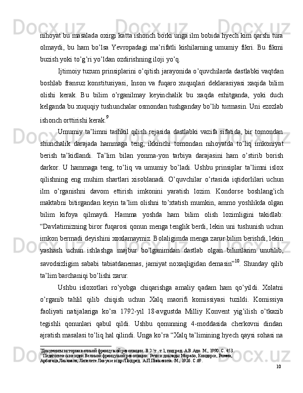 10n ih o y at   b u   m a s a l a d a   o x i r g i   k a t t a   i s ho n c h   bo r k i   un g a   il m   bo bid a   h y ech   k i m   q ar s h i   t u ra
ol m a y d i ,   b u   h am   bo ’ ls a   Y e v r o p a d a g i   m a ’ r i f a t l i   k is h i l a r n in g   u m u m i y   f ik r i .   B u   f i k m i
b u z i s h   y o k i   t o ’ g ’ ri   y o ’ ld an   o z di r i s h n in g   i l oj i   y o ’ q .
I j ti m oi y   tu z u m   p r i nsi pl a r i n i   o ’ q it i s h   j ara y on i d a   o ’ q u v c h i l a r d a   d a s t l a b k i   v a q t d a n
b os hl a b   fr a n s u z   k o ns t i t us i y a s i ,   I n s o n   v a   f u q aro   x u qu ql a r i   d e k l ara s i y a s i   x a q i d a   b i li m
o l i sh i   k er a k .   B u   bil i m   o ’ r g a n i l m a y   k e y in c h a l i k   b u   x a q d a   e s h i t g a n d a ,   y ok i   d u c h
k e l g a n d a   b u   x u qu qi y   t us h u n c h a l ar   os m on d an   t us hg a n d ay   bo ’ l i b   tu r m a s i n .   Un i   e z o z l a b
i sh on c h   o r t t i r i s h i   k e r a k . 9
U m u m i y   t a ’ l i m n i   t a s h k i l   q i l i s h   re j a s i d a   d a s t l a b k i   v a z i fa   si f a ti da ,   b i r   to m o n d a n
s hu n c h a l i k   d ara j a d a   h a m m a g a   t e n g ,   i k ki n c h i   t o m ond a n   ni h o y a td a   to ’ l i q   i m ko n i y at
b e r i s h   t a ’ k i d l a n d i .   T a ’ li m   bil a n   y on m a - y o n   t a r bi y a   d ara j a s i n i   h am   o ’ sti r i b   bo r is h
d a r kor .   U   h a m m a g a   t e n g ,   t o ’ l i q   v a   u m u m i y   bo ’ l a d i .   U s hb u   p r in s i p l ar   t a ’ l i m n i   i sl o x
q i l is h ni n g   e n g   m uh i m   sh a r tl a ri   x is o b l a n a d i .   O ’ q u v c h il ar   o ’ r t a s i d a   i qt i d o r l i l a r i   u c hu n
il m   o ’ r g a n is h n i   d a v o m   e tti r i s h   i m k o n in i   y ara t i s h   l o z i m .   Ko nd o r s e   b o sh l a ng ’ i c h
m a kt a b n i   b i ti r g a n d a n   k e y i n   t a ’ li m   ol i s hn i   to ’ x t a t i s h   m u m ki n ,   a m m o   y os h l ik d a   olg an
b i li m   ki f o y a   q il m a y d i .   H a m m a   y os hd a   h am   bi l i m   ol i s h   l o z i m l i g i n i   t a ki dl a b :
“ D a vl a t i m i z n i n g   bi r o r   f uq a r o s i   q on u n   m e n g a   t e n g l i k   b er d i ,   l e k i n   u n i   t u sh u n i s h   u c hu n
i m ko n   b er m a d i   d e y i s h i n i   xo xl a m a y m iz .   B ol a l i g i m d a   m e ng a   za r u r   b i li m  b er is h d i ,  l e ki n
y a sh a s h   u c h u n   i sh l a s h g a   m a j bu r   b o ’ lg a ni m d an   d a st l ab   o lg a n   b i l i m l ar i m   unu ti l ib ,
s a vo d s i z l ig i m   s a b a b i   t a b i a t d a n e m a s ,   j a m i y at   no x a q l ig id a n   d e m a si n ” 10
.   S hu n d ay   q ili b
t a ’ li m   b arc h a n i q i   b o ’ l i s h i   z ar u r.
U s h b u   i s l o xo tl a ri   r o ’ y obg a   c h i q a r i s h g a   a m a li y   q a d am   h am   qo ’ y il d i .   X o l a tn i
o ’ r g a ni b     t a h li l     q i l i b     c h i q is h     u c h u n     X a l q     m a o r i f i     k o m issi y a s i     t u z i ld i .    K o m issi y a
fa o li y a t i   n a ti j a l a r ig a   ko ’ ra   17 92 - y i l   1 8 - a v g u s t d a   M i l l i y   K on v e n t   y ig ’ i l i s h   o ’ t k a z i b
t e gi s h l i    q on u n l a r i    q a b u l    qi l d i .    U s hb u    q on u nn i n g    4 - m o d d a s i d a    c h e r k ov n i    di n d a n
a j ra t is h   m a s a l a s i   t o ’ l i q   h a l   qi l in di .   Un g a   k o ’ ra   “ X a l q   t a ’ li m in in g   h y ech   q a y s i   s oh a s i   na
9
Д ок у м е нты и с т о р ии  вел и к о й  фр а н ц у з к о й  р ев о л юц и и.   В  2 - х
т. .   т . 1 ,   п о д. р е д.   А .В. А д о .  М .,   1 9 90 .   С.  4 5 3 .
10
П е д а г о гиче ск ие   и д е и Ве л и к о й  фр а н ц у з к о й  р ев о л юц и и:   Р е ч и и д о кла ды   М и р а б о ,   К о н д ор се ,   Р о мма ,  
А р б о г а ц а ,Ла к а н а л я , Ле пеле те. Лав уа з е и д р ./П о д . р е д.   А .П.Пи н к ев ича.  М .,  1 9 2 6 .   С . 6 9 . 