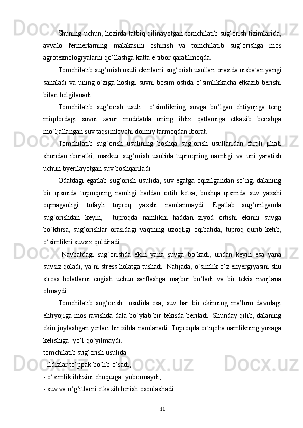 Shuning uchun, hozirda tatbiq qilinayotgan tomchilatib sug‘orish tizimlarida,
avvalo   fermerlarning   malakasini   oshirish   va   tomchilatib   sug‘orishga   mos
agrotexnologiyalarni qo‘llashga katta e’tibor qaratilmoqda. 
Tomchilatib sug‘orish usuli ekinlarni sug‘orish usullari orasida nisbatan yangi
sanaladi  va uning o‘ziga hosligi suvni  bosim  ostida o‘simlikkacha etkazib berishi
bilan belgilanadi.  
Tomchilatib   sug‘orish   usuli     o‘simlikning   suvga   bo‘lgan   ehtiyojiga   teng
miqdordagi   suvni   zarur   muddatda   uning   ildiz   qatlamiga   etkazib   berishga
mo‘ljallangan suv taqsimlovchi doimiy tarmoqdan iborat. 
Tomchilatib   sug‘orish   usulining   boshqa   sug‘orish   usullaridan   farqli   jihati
shundan   iboratki,   mazkur   sug‘orish   usulida   tuproqning   namligi   va   uni   yaratish
uchun byerilayotgan suv boshqariladi. 
Odatdagi   egatlab  sug‘orish   usulida,   suv   egatga   oqizilgandan   so‘ng,  dalaning
bir   qismida   tuproqning   namligi   haddan   ortib   ketsa,   boshqa   qismida   suv   yaxshi
oqmaganligi   tufayli   tuproq   yaxshi   namlanmaydi.   Egatlab   sug‘orilganda
sug‘orishdan   keyin,     tuproqda   namlikni   haddan   ziyod   ortishi   ekinni   suvga
bo‘ktirsa,   sug‘orishlar   orasidagi   vaqtning   uzoqligi   oqibatida,   tuproq   qurib   ketib,
o‘simlikni suvsiz qoldiradi. 
  Navbatdagi   sug‘orishda   ekin   yana   suvga   bo‘kadi,   undan   keyin   esa   yana
suvsiz qoladi, ya’ni stress holatga tushadi.  Natijada, o‘simlik o‘z enyergiyasini shu
stress   holatlarni   engish   uchun   sarflashga   majbur   bo‘ladi   va   bir   tekis   rivojlana
olmaydi. 
Tomchilatib   sug‘orish     usulida   esa,   suv   har   bir   ekinning   ma’lum   davrdagi
ehtiyojiga mos ravishda dala bo‘ylab bir tekisda beriladi. Shunday qilib, dalaning
ekin joylashgan yerlari bir xilda namlanadi. Tuproqda ortiqcha namlikning yuzaga
kelishiga  yo‘l qo‘yilmaydi.  
tomchilatib sug‘orish usulida: 
- ildizlar to‘ppak bo‘lib o‘sadi; 
- o‘simlik ildizini chuqurga  yubormaydi; 
- suv va o‘g‘itlarni etkazib berish osonlashadi. 
11