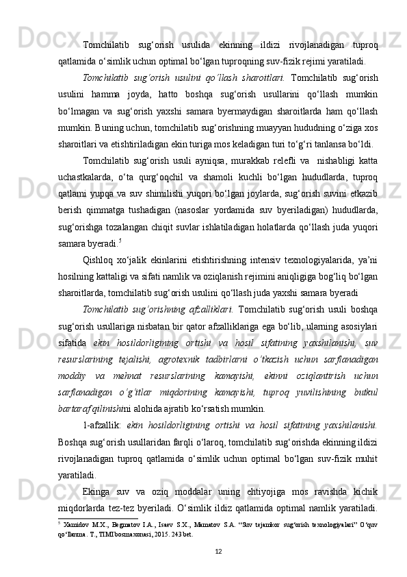 Tomchilatib   sug‘orish   usulida   ekinning   ildizi   rivojlanadigan   tuproq
qatlamida o‘simlik uchun optimal bo‘lgan tuproqning suv-fizik rejimi yaratiladi. 
Tomchilatib   sug‘orish   usulini   qo‘llash   sharoitlari.   Tomchilatib   sug‘orish
usulini   hamma   joyda,   hatto   boshqa   sug‘orish   usullarini   qo‘llash   mumkin
bo‘lmagan   va   sug‘orish   yaxshi   samara   byermaydigan   sharoitlarda   ham   qo‘llash
mumkin. Buning uchun, tomchilatib sug‘orishning muayyan hududning o‘ziga xos
sharoitlari va etishtiriladigan ekin turiga mos keladigan turi to‘g‘ri tanlansa bo‘ldi. 
Tomchilatib   sug‘orish   usuli   ayniqsa,   murakkab   relefli   va     nishabligi   katta
uchastkalarda,   o‘ta   qurg‘oqchil   va   shamoli   kuchli   bo‘lgan   hududlarda,   tuproq
qatlami yupqa va suv shimilishi  yuqori bo‘lgan joylarda, sug‘orish suvini  etkazib
berish   qimmatga   tushadigan   (nasoslar   yordamida   suv   byeriladigan)   hududlarda,
sug‘orishga  tozalangan chiqit  suvlar  ishlatiladigan holatlarda qo‘llash  juda yuqori
samara byeradi. 5
 
Qishloq   xo‘jalik   ekinlarini   etishtirishning   intensiv   texnologiyalarida,   ya’ni
hosilning kattaligi va sifati namlik va oziqlanish rejimini aniqligiga bog‘liq bo‘lgan
sharoitlarda, tomchilatib sug‘orish usulini qo‘llash juda yaxshi samara byeradi 
Tomchilatib   sug‘orishning   afzalliklari.   Tomchilatib   sug‘orish   usuli   boshqa
sug‘orish usullariga nisbatan bir qator afzalliklariga ega bo‘lib, ularning asosiylari
sifatida   ekin   hosildorligining   ortishi   va   hosil   sifatining   yaxshilanishi,   suv
resurslarining   tejalishi,   agrotexnik   tadbirlarni   o‘tkazish   uchun   sarflanadigan
moddiy   va   mehnat   resurslarining   kamayishi,   ekinni   oziqlantirish   uchun
sarflanadigan   o‘g‘itlar   miqdorining   kamayishi,   tuproq   yuvilishining   butkul
bartaraf qilinishi ni alohida ajratib ko‘rsatish mumkin. 
1-afzallik:   ekin   hosildorligining   ortishi   va   hosil   sifatining   yaxshilanishi.
Boshqa sug‘orish usullaridan farqli o‘laroq, tomchilatib sug‘orishda ekinning ildizi
rivojlanadigan   tuproq   qatlamida   o‘simlik   uchun   optimal   bo‘lgan   suv-fizik   muhit
yaratiladi. 
Ekinga   suv   va   oziq   moddalar   uning   ehtiyojiga   mos   ravishda   kichik
miqdorlarda   tez-tez   byeriladi.   O‘simlik   ildiz   qatlamida   optimal   namlik   yaratiladi.
5
  Xamidov   M.X.,   Begmatov   I.A.,   Isaev   S.X.,   Mamatov   S.A.   “Suv   tejamkor   sug‘orish   texnologiyalari”   O‘quv
qo‘llanma. T., TIMI bosmaxonasi, 2015. 243 bet.
12 