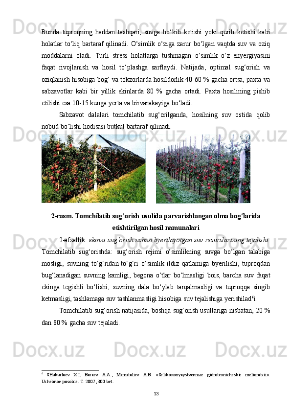 Bunda   tuproqning   haddan   tashqari,   suvga   bo‘kib   ketishi   yoki   qurib   ketishi   kabi
holatlar   to‘liq  bartaraf  qilinadi.  O‘simlik  o‘ziga zarur  bo‘lgan  vaqtda suv  va  oziq
moddalarni   oladi.   Turli   stress   holatlarga   tushmagan   o‘simlik   o‘z   enyergiyasini
faqat   rivojlanish   va   hosil   to‘plashga   sarflaydi.   Natijada,   optimal   sug‘orish   va
oziqlanish hisobiga bog‘ va tokzorlarda hosildorlik 40-60 % gacha ortsa, paxta va
sabzavotlar   kabi   bir   yillik   ekinlarda   80   %   gacha   ortadi.   Paxta   hosilining   pishib
etilishi esa 10-15 kunga yerta va birvarakayiga bo‘ladi. 
Sabzavot   dalalari   tomchilatib   sug‘orilganda,   hosilning   suv   ostida   qolib
nobud bo‘lishi hodisasi butkul bartaraf qilinadi. 
2-rasm. Tomchilatib sug‘orish usulida parvarishlangan olma bog‘larida
etishtirilgan hosil namunalari
2-afzallik:  ekinni sug‘orish uchun byerilayotgan suv resurslarining tejalishi.
Tomchilatib   sug‘orishda:   sug‘orish   rejimi   o‘simlikning   suvga   bo‘lgan   talabiga
mosligi,   suvning   to‘g‘ridan-to‘g‘ri   o‘simlik   ildiz   qatlamiga   byerilishi,   tuproqdan
bug‘lanadigan   suvning   kamligi,   begona   o‘tlar   bo‘lmasligi   bois,   barcha   suv   faqat
ekinga   tegishli   bo‘lishi,   suvning   dala   bo‘ylab   tarqalmasligi   va   tuproqqa   singib
ketmasligi, tashlamaga suv tashlanmasligi hisobiga suv tejalishiga yerishilad 6
i. 
Tomchilatib sug‘orish natijasida, boshqa sug‘orish usullariga nisbatan, 20 %
dan 80 % gacha suv tejaladi. 
6
  SHukurlaev   X.I,   Baraev   A.A.,   Mamataliev   A.B.   «Selskoxozyaystvennыe   gidrotexnicheskie   melioratsii».
Uchebnoe posobie. T. 2007, 300 bet.  
13