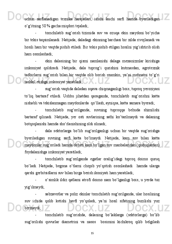 uchun   sarflanadigan   texnika   harajatlari,   ishchi   kuchi   sarfi   hamda   byeriladigan
o‘g‘itning 50 % gacha miqdori tejaladi; 
- tomchilatib   sug‘orish   tizimida   suv   va   ozuqa   ekin   maydoni   bo‘yicha
bir tekis taqsimlanadi. Natijada, daladagi ekinning barchasi bir xilda rivojlanadi va
hosili ham bir vaqtda pishib etiladi. Bir tekis pishib etilgan hosilni yig‘ishtirib olish
ham osonlashadi; 
- ekin   dalasining   bir   qismi   namlanishi   dalaga   mexanizmlar   kirishiga
imkoniyat   qoldiradi.   Natijada,   dala   tuprog‘i   qurishini   kutmasdan,   agrotexnik
tadbirlarni   sug‘orish   bilan   bir   vaqtda   olib   borish   mumkin,   ya’ni   mehnatni   to‘g‘ri
tashkil etishga imkoniyat yaratiladi; 
- sug‘orish vaqtida daladan oqava chiqmaganligi bois, tuproq yeroziyasi
to‘liq   bartaraf   etiladi.   Ushbu   jihatdan   qaraganda,   tomchilatib   sug‘orishni   katta
nishabli va tekislanmagan maydonlarda  qo‘llash, ayniqsa, katta samara byeradi; 
- tomchilatib   sug‘orilganda,   suvning   tuproqqa   behuda   shimilishi
bartaraf   qilinadi.   Natijada,   yer   osti   suvlarining   sathi   ko‘tarilmaydi   va   dalaning
botqoqlanishi hamda sho‘rlanishining oldi olinadi; 
- dala   sektorlarga   bo‘lib   sug‘orilganligi   uchun   bir   vaqtda   sug‘orishga
byeriladigan   suvning   sarfi   katta   bo‘lmaydi.   Natijada,   kam   suv   bilan   katta
maydonlar sug‘oriladi hamda debeti kam bo‘lgan suv manbalaridan (quduqlardan)
foydalanishga imkoniyat yaratiladi; 
- tomchilatib   sug‘orilganda   egatlar   oralig‘idagi   tuproq   doimo   quruq
bo‘ladi.   Natijada,   begona   o‘tlarni   chopib   yo‘qotish   osonlashadi     hamda   ularga
qarshi gerbitsidlarni suv bilan birga berish ikoniyati ham yaratiladi; 
- o‘simlik  ildiz qatlami   atrofi   doimo  nam   bo‘lganligi  bois,  u  yerda tuz
yig‘ilmaydi; 
- sabzavotlar va poliz ekinlar tomchilatib sug‘orilganda, ular hosilining
suv   ichida   qolib   ketishi   havfi   yo‘qoladi,   ya’ni   hosil   sifatining   buzilishi   yuz
bermaydi; 
- tomchilatib   sug‘orishda,   dalaning   bo‘laklarga   (sektorlarga)   bo‘lib
sug‘orilishi   quvurlar   diametrini   va   nasos     bosimini   kichikroq   qilib   belgilash
15
