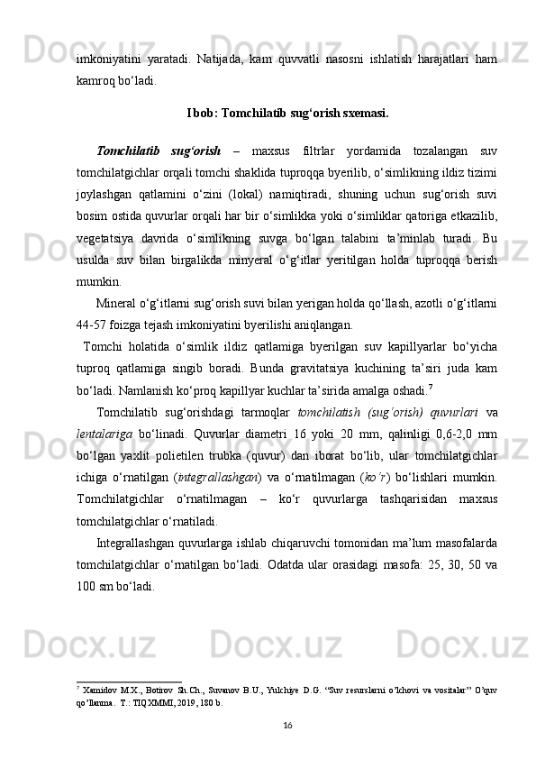 imkoniyatini   yaratadi.   Natijada,   kam   quvvatli   nasosni   ishlatish   harajatlari   ham
kamroq bo‘ladi. 
I bob: Tomchilatib sug‘orish sxemasi.
Tomchilatib   sug‘orish   –   maxsus   filtrlar   yordamida   tozalangan   suv
tomchilatgichlar orqali tomchi shaklida tuproqqa byerilib, o‘simlikning ildiz tizimi
joylashgan   qatlamini   o‘zini   (lokal)   namiqtiradi,   shuning   uchun   sug‘orish   suvi
bosim ostida quvurlar orqali har bir o‘simlikka yoki o‘simliklar qatoriga etkazilib,
vegetatsiya   davrida   o‘simlikning   suvga   bo‘lgan   talabini   ta’minlab   turadi.   Bu
usulda   suv   bilan   birgalikda   minyeral   o‘g‘itlar   yeritilgan   holda   tuproqqa   berish
mumkin. 
Mineral o‘g‘itlarni sug‘orish suvi bilan yerigan holda qo‘llash, azotli o‘g‘itlarni
44-57 foizga tejash imkoniyatini byerilishi aniqlangan. 
  Tomchi   holatida   o‘simlik   ildiz   qatlamiga   byerilgan   suv   kapillyarlar   bo‘yicha
tuproq   qatlamiga   singib   boradi.   Bunda   gravitatsiya   kuchining   ta’siri   juda   kam
bo‘ladi. Namlanish ko‘proq kapillyar kuchlar ta’sirida amalga oshadi. 7
 
Tomchilatib   sug‘orishdagi   tarmoqlar   tomchilatish   (sug‘orish)   quvurlari   va
lentalariga   bo‘linadi.   Quvurlar   diametri   16   yoki   20   mm,   qalinligi   0,6-2,0   mm
bo‘lgan   yaxlit   polietilen   trubka   (quvur)   dan   iborat   bo‘lib,   ular   tomchilatgichlar
ichiga   o‘rnatilgan   ( integrallashgan )   va   o‘rnatilmagan   ( ko‘r )   bo‘lishlari   mumkin.
Tomchilatgichlar   o‘rnatilmagan   –   ko‘r   quvurlarga   tashqarisidan   maxsus
tomchilatgichlar o‘rnatiladi.  
Integrallashgan quvurlarga ishlab chiqaruvchi tomonidan ma’lum masofalarda
tomchilatgichlar   o‘rnatilgan   bo‘ladi.   Odatda   ular   orasidagi   masofa:   25,   30,   50   va
100 sm bo‘ladi. 
7
  Xamidov   M.X.,   Botirov   Sh.Ch.,   Suvanov   B.U.,   Yulchiye   D.G.   “Suv   resurslarni   o’lchovi   va   vositalar”   O’quv
qo’llanma.  T.: TIQXMMI, 2019, 180 b.
16 