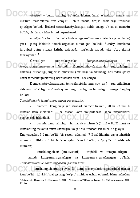 - tirqishli   –   butun   uzunligi   bo‘yicha   labirint   kanal   o‘rnatilib,   ularda   har
ma’lum   masofalarda   suv   chiqishi   uchun   nozik,   tirqish   shaklidagi   teshiklar
qirqilgan   bo‘ladi.   Bularni   mexanizatsiyalashgan   xolda   dalaga   o‘rnatish   mumkin
bo‘lib, ularda suv tekis bir xil taqsimlanadi. 
- emittyerli  – tomchilatuvchi lenta ichiga ma’lum masofalarda (qadamlarda)
yassi,   qattiq   labirintli   tomchilatgichlar   o‘rnatilgan   bo‘ladi.   Bunday   lentalarda
turbulent   oqim   yuzaga   kelishi   natijasida,   sug‘orish   vaqtida   ular   o‘z-o‘zlarini
tozalaydilar.   8
O‘rnatilgan   tomchilatgichlar   kompensatsiyalashgan   va
kompensatsiyalashmagan   bo‘ladi.   Kompensatsiyalashganda   sug‘oriladigan
dalaning   nishabligi,   sug‘orish   quvurining   uzunligi   va   tizimdagi   bosimdan   qat’iy
nazar tomchilatgichlarning barchasidan bir xil suv chiqadi. 
Kompensatsiyalashmagan   tomchilatgichlarning   suv   sarfi     sug‘oriladigan
dalaning   nishabligi,   sug‘orish   quvurining   uzunligi   va   tizimdagi   bosimga     bog‘liq
bo‘ladi. 
Tomchilatuvchi lentalarning asosiy parametrlari: 
- diametri:   keng   tarqalgan   standart   diametr-16   mm.,   20   va   22   mm   li
lentalar   kam   ishlatiladi.   Ular   asosan   katta   xo‘jaliklarda,   katta   maydonlarni
sug‘orishda ishlatiladi; 
- devorlarining qalinligi: ular mil da o‘lchanadi (1 mil = 0,025 mm) va
lentalarning mexanik mustaxkamligini va qancha muddat ishlashini  belgilaydi. 
Eng yupqalari 5-6 mil bo‘lib, bir sezon ishlatiladi. 7-8 mil liklarini qayta ishlatish
mumkin.     10-15   mil   lik   lentalar   qalin   devorli   bo‘lib,   ko‘p   yillar   foydalanish
mumkin; 
- tomchilatgichlari  (emittyerlari)  tirqishli   va   integrallashgan  
xamda   kompensatsiyalashgan   va   kompensatsiyalashmagan   bo‘ladi;
Tomchilatuvchi lentalarning asosiy parametrlari : 
                      -tomchilatgichlarning suv sarfi:    kompensatsiyalashmaganlariniki  odatda
kam bo‘lib, 1,0-1,6 l/soat ga teng (ko‘p o‘simliklar uchun optimal, lekin teshiklari
8
  Akbarov A., Nazaraliev D., Hikmatov F., 2008.   “Gidrometriya” O‘quv qo‘llanma.   T., TIMI bosmaxonasi, 2008.
155 bet.
18