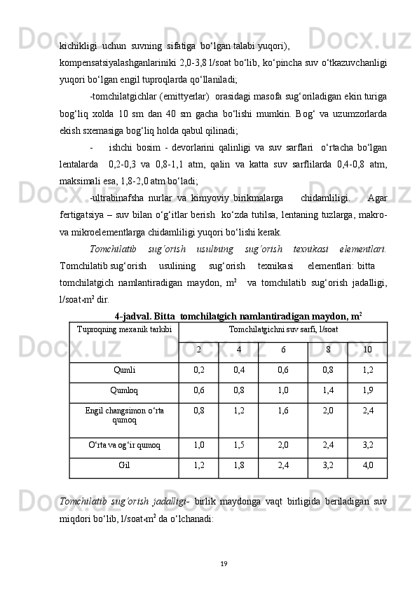 kichikligi  uchun  suvning  sifatiga  bo‘lgan  talabi  yuqori),
kompensatsiyalashganlariniki 2,0-3,8 l/soat bo‘lib, ko‘pincha suv o‘tkazuvchanligi
yuqori bo‘lgan engil tuproqlarda qo‘llaniladi; 
-tomchilatgichlar (emittyerlar)  orasidagi masofa sug‘oriladigan ekin turiga
bog‘liq   xolda   10   sm   dan   40   sm   gacha   bo‘lishi   mumkin.   Bog‘   va   uzumzorlarda
ekish sxemasiga bog‘liq holda qabul qilinadi; 
- ishchi   bosim   -   devorlarini   qalinligi   va   suv   sarflari     o‘rtacha   bo‘lgan
lentalarda     0,2-0,3   va   0,8-1,1   atm,   qalin   va   katta   suv   sarflilarda   0,4-0,8   atm,
maksimali esa, 1,8-2,0 atm bo‘ladi; 
-ultrabinafsha  nurlar  va  kimyoviy  birikmalarga   chidamliligi.   Agar
fertigatsiya – suv bilan o‘g‘itlar berish   ko‘zda tutilsa, lentaning tuzlarga, makro-
va mikroelementlarga chidamliligi yuqori bo‘lishi kerak.   
Tomchilatib   sug‘orish   usulining   sug‘orish   texnikasi   elementlari.
Tomchilatib sug‘orish  usulining  sug‘orish  texnikasi  elementlari:  bitta
tomchilatgich   namlantiradigan   maydon,   m 2
    va   tomchilatib   sug‘orish   jadalligi,
l/soat
* m 2
 dir. 
4-jadval. Bitta  tomchilatgich namlantiradigan maydon, m 2
Tuproqning mexanik tarkibi Tomchilatgichni suv sarfi, l/soat
2 4 6 8 10
Qumli 0,2 0,4 0,6 0,8 1,2
Qumloq 0,6 0,8 1,0 1,4 1,9
Engil changsimon o‘rta
qumoq 0,8 1,2 1,6 2,0 2,4
O‘rta va og‘ir qumoq 1,0 1,5 2,0 2,4 3,2
Gil 1,2 1,8 2,4 3,2 4,0
Tomchilatib   sug‘orish   jadalligi-   birlik   maydonga   vaqt   birligida   beriladigan   suv
miqdori bo‘lib, l/soat
* m 2
 da o‘lchanadi:   
19 