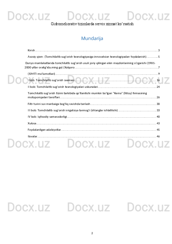 Gidromeliorativ tizimlarda servis xizmat ko‘rsatish
Mundarija
Kirish ........................................................................................................................................................ 3
Asosiy qism: (Tomchilatib sug‘orish texnologiyasiga innovatsion texnologiyadan foydalanish). ............. 5
 Dunyo mamlakatlarida tomchilatib sug‘orish usuli joriy qilingan ekin maydonlarining o‘zgarishi (1981-
2000 yillar oralig‘ida,ming ga)  (Xalqaro ....................................................................................................... 7
(ISMITI ma’lumotlari) ............................................................................................................................... 9
I bob: Tomchilatib sug‘orish sxemasi. .................................................................................................... 16
II bob: Tomchilatib sug‘orish texnologiyalari uskunalari ........................................................................ 24
Tomchilatib sug‘orish tizimi tarkibida qo‘llanilishi mumkin bo‘lgan “Kema” (Xitoy) firmasining 
motopompalari tavsiflari ....................................................................................................................... 26
Filtr turini suv manbaiga bog‘liq ravishda tanlash ................................................................................. 30
III bob: Tomchilatib sug‘orish irrigatsiya tarmog‘i (shlanglar ishlatilishi). .............................................. 33
IV bob: Iqtisodiy samaradorligi. ............................................................................................................. 40
Xulosa .................................................................................................................................................... 43
Foydalanilgan adabiyotlar ...................................................................................................................... 45
Ilovalar ................................................................................................................................................... 46
2 