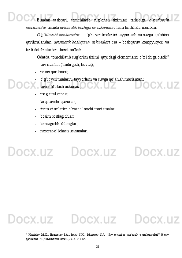 Bundan   tashqari,   tomchilatib   sug‘orish   tizimlari   tarkibiga   o‘g‘itlovchi
moslamalar  hamda  avtomatik boshqaruv uskunalari  ham kiritilishi mumkin.  
O‘g‘itlovchi moslamalar   – o‘g‘it yeritmalarini tayyorlash va suvga qo‘shish
qurilmalaridan,   avtomatik boshqaruv  uskunalari   esa   – boshqaruv  kompyutyeri   va
turli datchiklardan iborat bo‘ladi.  
Odatda, tomchilatib sug‘orish tizimi  quyidagi elementlarni o‘z ichiga oladi: 9
• suv manbai (tindirgich, hovuz); 
• nasos qurilmasi; 
• o‘g‘it yeritmalarini tayyorlash va suvga qo‘shish moslamasi; 
• suvni filtrlash uskunasi; 
• magistral quvur; 
• tarqatuvchi quvurlar; 
• tizim qismlarini o‘zaro ulovchi moslamalar; 
• bosim rostlagichlar; 
• tomizgichli shlanglar; 
• nazorat-o‘lchash uskunalari 
9
  Xamidov   M.X.,   Begmatov   I.A.,   Isaev   S.X.,   Mamatov   S.A.   “Suv   tejamkor   sug‘orish   texnologiyalari”   O‘quv
qo‘llanma. T., TIMI bosmaxonasi, 2015. 243 bet.
21