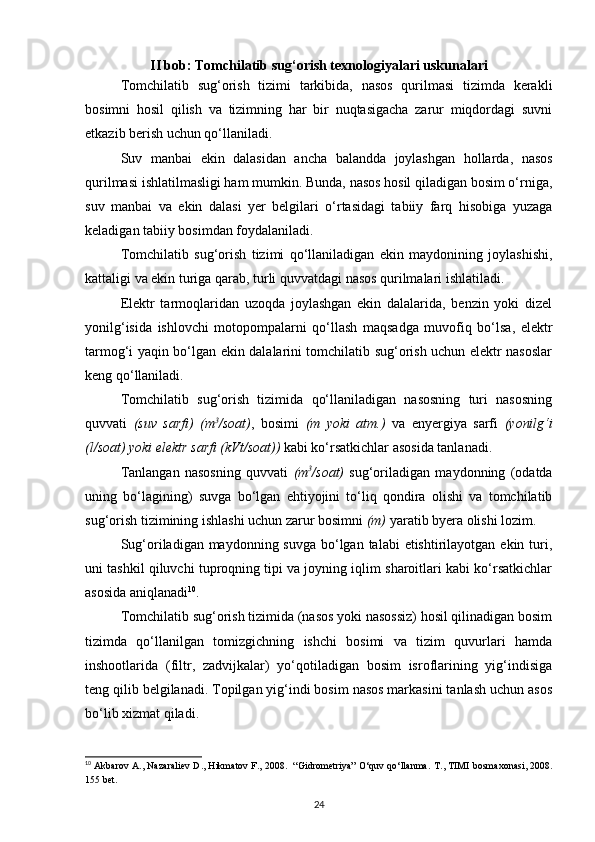 II bob: Tomchilatib sug‘orish texnologiyalari uskunalari
Tomchilatib   sug‘orish   tizimi   tarkibida,   nasos   qurilmasi   tizimda   kerakli
bosimni   hosil   qilish   va   tizimning   har   bir   nuqtasigacha   zarur   miqdordagi   suvni
etkazib berish uchun qo‘llaniladi. 
Suv   manbai   ekin   dalasidan   ancha   balandda   joylashgan   hollarda,   nasos
qurilmasi ishlatilmasligi ham mumkin. Bunda, nasos hosil qiladigan bosim o‘rniga,
suv   manbai   va   ekin   dalasi   yer   belgilari   o‘rtasidagi   tabiiy   farq   hisobiga   yuzaga
keladigan tabiiy bosimdan foydalaniladi. 
Tomchilatib   sug‘orish   tizimi   qo‘llaniladigan   ekin   maydonining   joylashishi,
kattaligi va ekin turiga qarab, turli quvvatdagi nasos qurilmalari ishlatiladi. 
Elektr   tarmoqlaridan   uzoqda   joylashgan   ekin   dalalarida,   benzin   yoki   dizel
yonilg‘isida   ishlovchi   motopompalarni   qo‘llash   maqsadga   muvofiq   bo‘lsa,   elektr
tarmog‘i yaqin bo‘lgan ekin dalalarini tomchilatib sug‘orish uchun elektr nasoslar
keng qo‘llaniladi. 
Tomchilatib   sug‘orish   tizimida   qo‘llaniladigan   nasosning   turi   nasosning
quvvati   (suv   sarfi)   (m 3
/soat) ,   bosimi   (m   yoki   atm.)   va   enyergiya   sarfi   (yonilg‘i
(l/soat) yoki elektr sarfi (kVt/soat))  kabi ko‘rsatkichlar asosida tanlanadi. 
Tanlangan   nasosning   quvvati   (m 3
/soat)   sug‘oriladigan   maydonning   (odatda
uning   bo‘lagining)   suvga   bo‘lgan   ehtiyojini   to‘liq   qondira   olishi   va   tomchilatib
sug‘orish tizimining ishlashi uchun zarur bosimni  (m)  yaratib byera olishi lozim. 
Sug‘oriladigan maydonning suvga  bo‘lgan talabi  etishtirilayotgan ekin turi,
uni tashkil qiluvchi tuproqning tipi va joyning iqlim sharoitlari kabi ko‘rsatkichlar
asosida aniqlanadi 10
.  
Tomchilatib sug‘orish tizimida (nasos yoki nasossiz) hosil qilinadigan bosim
tizimda   qo‘llanilgan   tomizgichning   ishchi   bosimi   va   tizim   quvurlari   hamda
inshootlarida   (filtr,   zadvijkalar)   yo‘qotiladigan   bosim   isroflarining   yig‘indisiga
teng qilib belgilanadi. Topilgan yig‘indi bosim nasos markasini tanlash uchun asos
bo‘lib xizmat qiladi. 
10
 Akbarov A., Nazaraliev D., Hikmatov F., 2008.  “Gidrometriya” O‘quv qo‘llanma.   T., TIMI bosmaxonasi, 2008.
155 bet.
24 