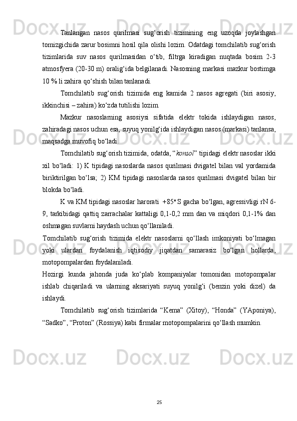 Tanlangan   nasos   qurilmasi   sug‘orish   tizimining   eng   uzoqda   joylashgan
tomizgichida zarur bosimni hosil qila olishi lozim. Odatdagi tomchilatib sug‘orish
tizimlarida   suv   nasos   qurilmasidan   o‘tib,   filtrga   kiradigan   nuqtada   bosim   2-3
atmosfyera (20-30 m) oralig‘ida belgilanadi. Nasosning markasi mazkur bostimga
10 % li zahira qo‘shish bilan tanlanadi. 
Tomchilatib   sug‘orish   tizimida   eng   kamida   2   nasos   agregati   (biri   asosiy,
ikkinchisi – zahira) ko‘zda tutilishi lozim. 
Mazkur   nasoslarning   asosiysi   sifatida   elektr   tokida   ishlaydigan   nasos,
zahiradagi nasos uchun esa, suyuq yonilg‘ida ishlaydigan nasos (markasi) tanlansa,
maqsadga muvofiq bo‘ladi. 
Tomchilatib sug‘orish tizimida, odatda, “ konsol ” tipidagi elektr nasoslar ikki
xil bo‘ladi: 1) K tipidagi nasoslarda nasos qurilmasi  dvigatel bilan val yordamida
biriktirilgan   bo‘lsa;   2)   KM   tipidagi   nasoslarda   nasos   qurilmasi   dvigatel   bilan   bir
blokda bo‘ladi.  
K va KM tipidagi nasoslar harorati  +85 o  
S gacha bo‘lgan, agressivligi rN 6-
9,   tarkibidagi   qattiq   zarrachalar   kattaligi   0,1-0,2   mm   dan   va   miqdori   0,1-1%   dan
oshmagan suvlarni haydash uchun qo‘llaniladi.  
Tomchilatib   sug‘orish   tizimida   elektr   nasoslarni   qo‘llash   imkoniyati   bo‘lmagan
yoki   ulardan   foydalanish   iqtisodiy   jiqatdan   samarasiz   bo‘lgan   hollarda,
motopompalardan foydalaniladi. 
Hozirgi   kunda   jahonda   juda   ko‘plab   kompaniyalar   tomonidan   motopompalar
ishlab   chiqariladi   va   ularning   aksariyati   suyuq   yonilg‘i   (benzin   yoki   dizel)   da
ishlaydi. 
Tomchilatib   sug‘orish   tizimlarida   “Kema”   (Xitoy),   “Honda”   (YAponiya),
“Sadko”, “Proton” (Rossiya) kabi firmalar motopompalarini qo‘llash mumkin. 
25