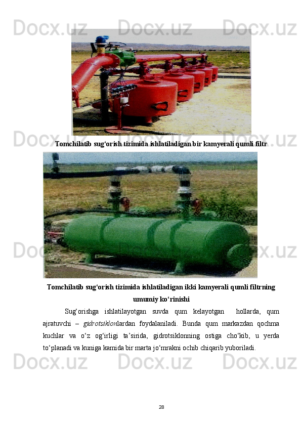 Tomchilatib sug‘orish tizimida ishlatiladigan bir kamyerali qumli filtr
 
Tomchilatib sug‘orish tizimida ishlatiladigan ikki kamyerali qumli filtrning
umumiy ko‘rinishi
Sug‘orishga   ishlatilayotgan   suvda   qum   kelayotgan     hollarda,   qum
ajratuvchi   –   gidrotsiklon lardan   foydalaniladi.   Bunda   qum   markazdan   qochma
kuchlar   va   o‘z   og‘irligi   ta’sirida,   gidrotsiklonning   ostiga   cho‘kib,   u   yerda
to‘planadi va kuniga kamida bir marta jo‘mrakni ochib chiqarib yuboriladi. 
28
