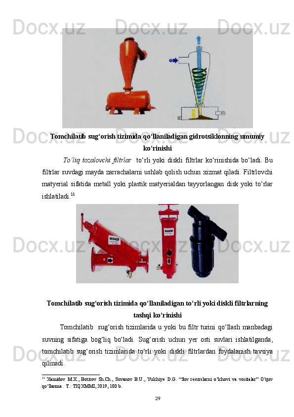 Tomchilatib sug‘orish tizimida qo‘llaniladigan gidrotsiklonning umumiy
ko‘rinishi
To‘liq tozalovchi  filtrlar     to‘rli  yoki  diskli  filtrlar  ko‘rinishida  bo‘ladi. Bu
filtrlar suvdagi mayda zarrachalarni ushlab qolish uchun xizmat qiladi. Filtrlovchi
matyerial   sifatida   metall   yoki   plastik   matyerialdan   tayyorlangan   disk   yoki   to‘rlar
ishlatiladi. 11
 
Tomchilatib sug‘orish tizimida qo‘llaniladigan to‘rli yoki diskli filtrlarning
tashqi ko‘rinishi
Tomchilatib   sug‘orish tizimlarida u yoki bu filtr turini qo‘llash manbadagi
suvning   sifatiga   bog‘liq   bo‘ladi.   Sug‘orish   uchun   yer   osti   suvlari   ishlatilganda,
tomchilatib   sug‘orish   tizimlarida   to‘rli   yoki   diskli   filtrlardan   foydalanish   tavsiya
qilinadi. 
11
  Xamidov   M.X.,   Botirov   Sh.Ch.,   Suvanov   B.U.,   Yulchiye   D.G.   “Suv   resurslarni   o’lchovi   va   vositalar”   O’quv
qo’llanma.  T.: TIQXMMI, 2019, 180 b.
29