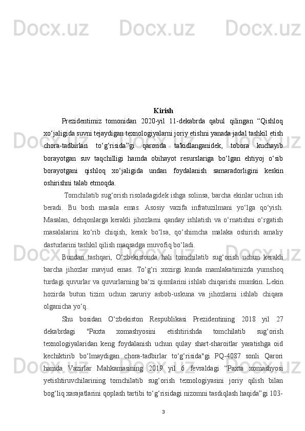 Kirish
Prezidentimiz   tomonidan   2020-yil   11-dekabrda   qabul   qilingan   “Qishloq
xo‘jaligida suvni tejaydigan texnologiyalarni joriy etishni yanada jadal tashkil etish
chora-tadbirlari   to‘g‘risida”gi   qarorida   ta'kidlanganidek,   tobora   kuchayib
borayotgan   suv   taqchilligi   hamda   obihayot   resurslariga   bo‘lgan   ehtiyoj   o‘sib
borayotgani   qishloq   xo‘jaligida   undan   foydalanish   samaradorligini   keskin
oshirishni talab etmoqda.
 Tomchilatib sug‘orish risoladagidek ishga solinsa, barcha ekinlar uchun ish
beradi.   Bu   bosh   masala   emas.   Asosiy   vazifa   infratuzilmani   yo‘lga   qo‘yish.
Masalan,   dehqonlarga   kerakli   jihozlarni   qanday   ishlatish   va   o‘rnatishni   o‘rgatish
masalalarini   ko‘rib   chiqish,   kerak   bo‘lsa,   qo‘shimcha   malaka   oshirish   amaliy
dasturlarini tashkil qilish maqsadga muvofiq bo‘ladi. 
Bundan   tashqari,   O‘zbekistonda   hali   tomchilatib   sug‘orish   uchun   kerakli
barcha   jihozlar   mavjud   emas.   To‘g‘ri   xozirgi   kunda   mamlakatimizda   yumshoq
turdagi quvurlar va quvurlarning ba‘zi qismlarini ishlab chiqarishi mumkin. Lekin
hozirda   butun   tizim   uchun   zaruriy   asbob-uskuna   va   jihozlarni   ishlab   chiqara
olganicha yo‘q. 
Shu   bosidan   O‘zbekiston   Respublikasi   Prezidentining   2018   yil   27
dekabrdagi   "Paxta   xomashyosini   е tishtirishda   tomchilatib   sug‘orish
texnologiyalaridan   keng   foydalanish   uchun   qulay   shart-sharoitlar   yaratishga   oid
kechiktirib   bo‘lmaydigan   chora-tadbirlar   to‘g‘risida"gi   PQ-4087   sonli   Qarori
hamda   Vazirlar   Mahkamasining   2019   yil   6   fevraldagi   “Paxta   xomashyosi
y е tishtiruvchilarining   tomchilatib   sug‘orish   texnologiyasini   joriy   qilish   bilan
bog‘liq xarajatlarini qoplash tartibi to‘g‘risidagi nizomni tasdiqlash haqida”gi 103-
3