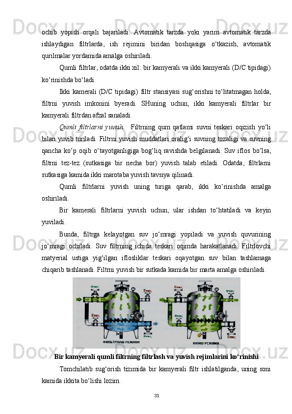 ochib   yopish   orqali   bajariladi.   Avtomatik   tarzda   yoki   yarim   avtomatik   tarzda
ishlaydigan   filtrlarda,   ish   rejimini   biridan   boshqasiga   o‘tkazish,   avtomatik
qurilmalar yordamida amalga oshiriladi.  
Qumli filtrlar, odatda ikki xil: bir kamyerali va ikki kamyerali (D/C tipidagi)
ko‘rinishda bo‘ladi.  
Ikki  kamerali  (D/C tipidagi) filtr  stansiyasi  sug‘orishni  to‘htatmagan holda,
filtrni   yuvish   imkonini   byeradi.   SHuning   uchun,   ikki   kamyerali   filtrlar   bir
kamyerali filtrdan afzal sanaladi.  
Qumli   filtrlarni   yuvish.     Filtrning   qum   qatlami   suvni   teskari   oqizish   yo‘li
bilan yuvib turiladi. Filtrni yuvish muddatlari oralig‘i suvning tozaligi va suvning
qancha   ko‘p   oqib   o‘tayotganligiga   bog‘liq   ravishda   belgilanadi.   Suv   iflos   bo‘lsa,
filtrni   tez-tez   (sutkasiga   bir   necha   bor)   yuvish   talab   etiladi.   Odatda,   filtrlarni
sutkasiga kamida ikki marotaba yuvish tavsiya qilinadi. 
Qumli   filtrlarni   yuvish   uning   turiga   qarab,   ikki   ko‘rinishda   amalga
oshiriladi.  
Bir   kamerali   filtrlarni   yuvish   uchun,   ular   ishdan   to‘htatiladi   va   keyin
yuviladi. 
Bunda,   filtrga   kelayotgan   suv   jo‘mragi   yopiladi   va   yuvish   quvurining
jo‘mragi   ochiladi.   Suv   filtrning   ichida   teskari   oqimda   harakatlanadi.   Filtrlovchi
matyerial   ustiga   yig‘ilgan   iflosliklar   teskari   oqayotgan   suv   bilan   tashlamaga
chiqarib tashlanadi. Filtrni yuvish bir sutkada kamida bir marta amalga oshiriladi. 
Bir kamyerali qumli filtrning filtrlash va yuvish rejimlarini ko‘rinishi
Tomchilatib   sug‘orish   tizimida   bir   kamyerali   filtr   ishlatilganda,   uning   soni
kamida ikkita bo‘lishi lozim. 
31