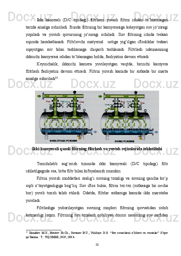 Ikki   kamerali   (D/C   tipidagi)   filtrlarni   yuvish   filtrni   ishdan   to‘htatmagan
tarzda amalga oshiriladi. Bunda filtrning bir kamyerasiga kelayotgan suv jo‘mragi
yopiladi   va   yuvish   quvurining   jo‘mragi   ochiladi.   Suv   filtrning   ichida   teskari
oqimda   harakatlanadi.   Filtrlovchi   matyerial     ustiga   yig‘ilgan   iflosliklar   teskari
oqayotgan   suv   bilan   tashlamaga   chiqarib   tashlanadi.   Filtrlash   uskunasining
ikkinchi kamyerasi ishdan to‘htamagan holda, faoliyatini davom ettiradi. 
Keyinchalik,   ikkinchi   kamera   yuvilayotgan   vaqtda,   birinchi   kamyera
filtrlash   faoliyatini   davom   ettiradi.   Filtrni   yuvish   kamida   bir   sutkada   bir   marta
amalga oshiriladi 12
.  
 
Ikki kamyerali qumli filtrning filtrlash va yuvish rejimlarida ishlatilishi
Tomchilatib   sug‘orish   tizimida   ikki   kamyerali   (D/C   tipidagi)   filtr
ishlatilgagnda esa, bitta filtr bilan kifoyalanish mumkin.  
Filtrni   yuvish   muddatlari   oralig‘i   suvning   tozaligi   va   suvning   qancha   ko‘p
oqib   o‘tayotganligiga   bog‘liq.   Suv   iflos   bulsa,   filtrni   tez-tez   (sutkasiga   bir   necha
bor)   yuvib   turish   talab   etiladi.   Odatda,   filtrlar   sutkasiga   kamida   ikki   marotaba
yuviladi. 
Filtrlashga   yuborilayotgan   suvning   miqdori   filtrning   quvvatidan   oshib
ketmasligi   lozim.   Filtrning   suv   tozalash   qobiliyati   doimo   nasosning   suv   sarfidan
12
  Xamidov   M.X.,   Botirov   Sh.Ch.,   Suvanov   B.U.,   Yulchiye   D.G.   “Suv   resurslarni   o’lchovi   va   vositalar”   O’quv
qo’llanma.  T.: TIQXMMI, 2019, 180 b.
32