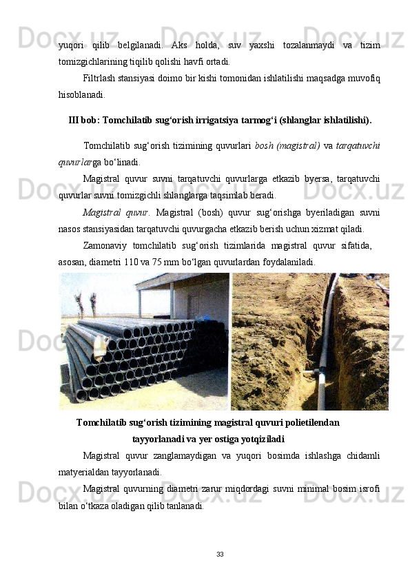 yuqori   qilib   belgilanadi.   Aks   holda,   suv   yaxshi   tozalanmaydi   va   tizim
tomizgichlarining tiqilib qolishi havfi ortadi.  
Filtrlash stansiyasi doimo bir kishi tomonidan ishlatilishi maqsadga muvofiq
hisoblanadi. 
III bob: Tomchilatib sug‘orish irrigatsiya tarmog‘i (shlanglar ishlatilishi).
Tomchilatib  sug‘orish  tizimining  quvurlari   bosh  (magistral)   va   tarqatuvchi
quvurlar ga bo‘linadi. 
Magistral   quvur   suvni   tarqatuvchi   quvurlarga   etkazib   byersa,   tarqatuvchi
quvurlar suvni tomizgichli shlanglarga taqsimlab beradi.  
Magistral   quvur.   Magistral   (bosh)   quvur   sug‘orishga   byeriladigan   suvni
nasos stansiyasidan tarqatuvchi quvurgacha etkazib berish uchun xizmat qiladi.  
Zamonaviy   tomchilatib   sug‘orish   tizimlarida   magistral   quvur   sifatida,
asosan, diametri 110 va 75 mm bo‘lgan quvurlardan foydalaniladi. 
Tomchilatib sug‘orish tizimining magistral quvuri polietilendan
tayyorlanadi va yer ostiga yotqiziladi
Magistral   quvur   zanglamaydigan   va   yuqori   bosimda   ishlashga   chidamli
matyerialdan tayyorlanadi. 
Magistral   quvurning  diametri  zarur  miqdordagi  suvni   minimal  bosim  isrofi
bilan o‘tkaza oladigan qilib tanlanadi.   
33