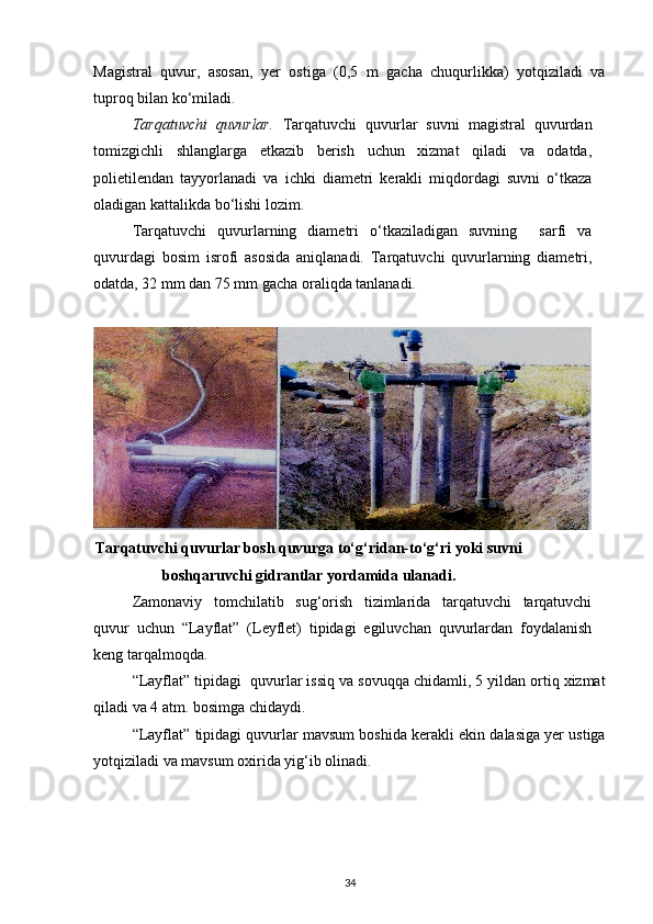 Magistral   quvur,   asosan,   yer   ostiga   (0,5   m   gacha   chuqurlikka)   yotqiziladi   va
tuproq bilan ko‘miladi.  
Tarqatuvchi   quvurlar.   Tarqatuvchi   quvurlar   suvni   magistral   quvurdan
tomizgichli   shlanglarga   etkazib   berish   uchun   xizmat   qiladi   va   odatda,
polietilendan   tayyorlanadi   va   ichki   diametri   kerakli   miqdordagi   suvni   o‘tkaza
oladigan kattalikda bo‘lishi lozim. 
Tarqatuvchi   quvurlarning   diametri   o‘tkaziladigan   suvning     sarfi   va
quvurdagi   bosim   isrofi   asosida   aniqlanadi.   Tarqatuvchi   quvurlarning   diametri,
odatda, 32 mm dan 75 mm gacha oraliqda tanlanadi. 
 
Tarqatuvchi quvurlar bosh quvurga to‘g‘ridan-to‘g‘ri yoki suvni
boshqaruvchi gidrantlar yordamida ulanadi.
Zamonaviy   tomchilatib   sug‘orish   tizimlarida   tarqatuvchi   tarqatuvchi
quvur   uchun   “Layflat”   (Leyflet)   tipidagi   egiluvchan   quvurlardan   foydalanish
keng tarqalmoqda.  
“Layflat” tipidagi  quvurlar issiq va sovuqqa chidamli, 5 yildan ortiq xizmat
qiladi va 4 atm. bosimga chidaydi.  
“Layflat” tipidagi quvurlar mavsum boshida kerakli ekin dalasiga yer ustiga
yotqiziladi va mavsum oxirida yig‘ib olinadi. 
34