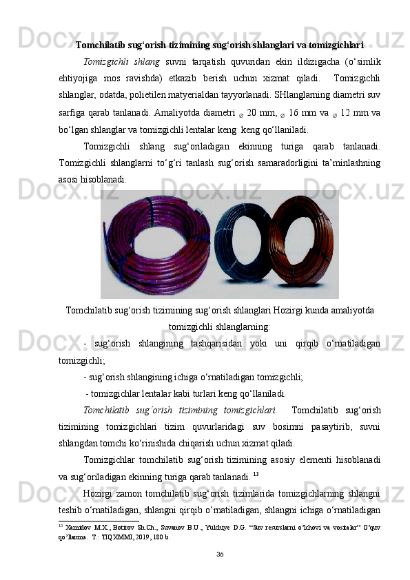 Tomchilatib sug‘orish tizimining sug‘orish shlanglari va tomizgichlari
Tomizgichli   shlang   suvni   tarqatish   quvuridan   ekin   ildizigacha   (o‘simlik
ehtiyojiga   mos   ravishda)   etkazib   berish   uchun   xizmat   qiladi.     Tomizgichli
shlanglar, odatda, polietilen matyerialdan tayyorlanadi. SHlanglarning diametri suv
sarfiga qarab  tanlanadi. Amaliyotda  diametri  
∅   20  mm,  
∅   16  mm  va  
∅   12  mm  va
bo‘lgan shlanglar va tomizgichli lentalar keng  keng qo‘llaniladi. 
Tomizgichli   shlang   sug‘oriladigan   ekinning   turiga   qarab   tanlanadi.
Tomizgichli   shlanglarni   to‘g‘ri   tanlash   sug‘orish   samaradorligini   ta’minlashning
asosi hisoblanadi. 
Tomchilatib sug‘orish tizimining sug‘orish shlanglari Hozirgi kunda amaliyotda
tomizgichli shlanglarning:
-   sug‘orish   shlangining   tashqarisidan   yoki   uni   qirqib   o‘rnatiladigan
tomizgichli; 
-   sug‘orish shlangining ichiga o‘rnatiladigan tomizgichli;
  -   tomizgichlar lentalar  kabi turlari keng qo‘llaniladi. 
Tomchilatib   sug‘orish   tizimining   tomizgichlari.     Tomchilatib   sug‘orish
tizimining   tomizgichlari   tizim   quvurlaridagi   suv   bosimni   pasaytirib,   suvni
shlangdan tomchi ko‘rinishida chiqarish uchun xizmat qiladi. 
Tomizgichlar   tomchilatib   sug‘orish   tizimining   asosiy   elementi   hisoblanadi
va sug‘oriladigan ekinning turiga qarab tanlanadi.  13
 
Hozirgi   zamon   tomchilatib   sug‘orish   tizimlarida   tomizgichlarning   shlangni
teshib o‘rnatiladigan, shlangni qirqib o‘rnatiladigan, shlangni ichiga o‘rnatiladigan
13
  Xamidov   M.X.,   Botirov   Sh.Ch.,   Suvanov   B.U.,   Yulchiye   D.G.   “Suv   resurslarni   o’lchovi   va   vositalar”   O’quv
qo’llanma.  T.: TIQXMMI, 2019, 180 b.
36