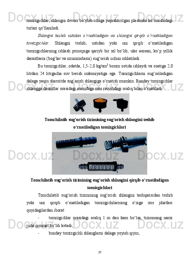tomizgichlar, shlangni devori bo‘ylab ichiga yopishtirilgan plastinka ko‘rinishidagi
turlari qo‘llaniladi. 
Shlangni   teshib   ustidan   o‘rnatiladigan   va   shlangni   qirqib   o‘rnatiladigan
tomizgichlar.   Shlangni   teshib,   ustidan   yoki   uni   qirqib   o‘rnatiladigan
tomizgichlarning   ishlash   prinsipiga   qariyb   bir   xil   bo‘lib,   ular   asosan,   ko‘p   yillik
daraxtlarni (bog‘lar va uzumzorlarni) sug‘orish uchun ishlatiladi. 
Bu tomizgichlar, odatda, 1,5-2,0 kg/sm 2
 bosim ostida ishlaydi va soatiga 2,0
litrdan   24   litrgacha   suv   berish   imkoniyatiga   ega.   Tomizgichlarni   sug‘oriladigan
dalaga yaqin sharoitda sug‘orish shlangiga o‘rnatish mumkin. Bunday tomizgichlar
shlangga daraxtlar orasidagi masofaga mos ravishdagi oraliq bilan o‘rnatiladi. 
Tomchilatib sug‘orish tizimining sug‘orish shlangini teshib
o‘rnatiladigan tomizgichlari
Tomchilatib sug‘orish tizimining sug‘orish shlangini qirqib o‘rnatiladigan
tomizgichlari
Tomchilatib   sug‘orish   tizimining   sug‘orish   shlangini   tashqarisidan   teshib
yoki   uni   qirqib   o‘rnatiladigan   tomizgichilarining   o‘ziga   xos   jihatlari
quyidagilardan iborat: 
- tomizgichlar   orasidagi   oraliq   1   m   dan   kam   bo‘lsa,   tizimining   narxi
juda qimmat bo‘lib ketadi; 
- bunday tomizgichli shlanglarni dalaga yoyish qiyin; 
37